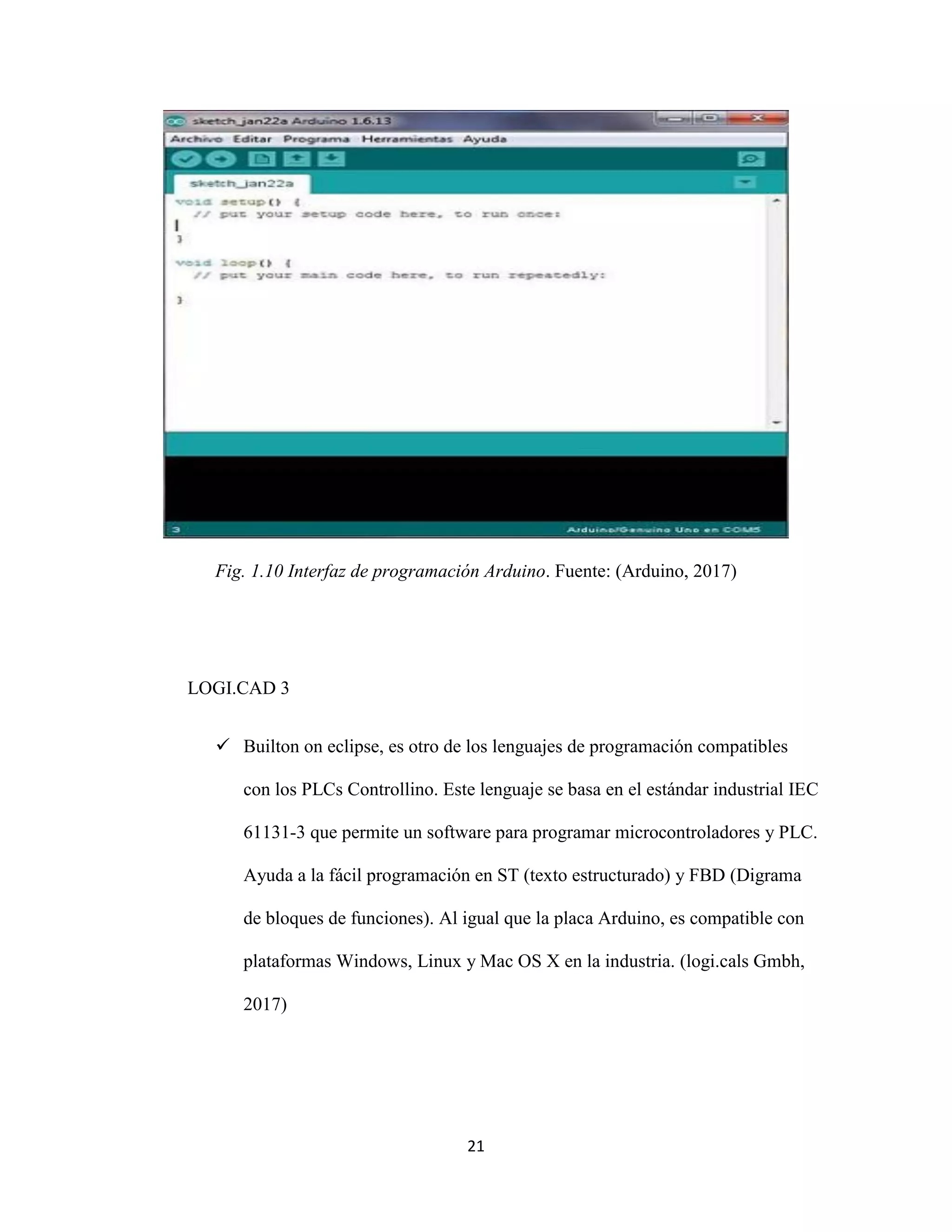 21
Fig. 1.10 Interfaz de programación Arduino. Fuente: (Arduino, 2017)
LOGI.CAD 3
 Builton on eclipse, es otro de los lenguajes de programación compatibles
con los PLCs Controllino. Este lenguaje se basa en el estándar industrial IEC
61131-3 que permite un software para programar microcontroladores y PLC.
Ayuda a la fácil programación en ST (texto estructurado) y FBD (Digrama
de bloques de funciones). Al igual que la placa Arduino, es compatible con
plataformas Windows, Linux y Mac OS X en la industria. (logi.cals Gmbh,
2017)
 