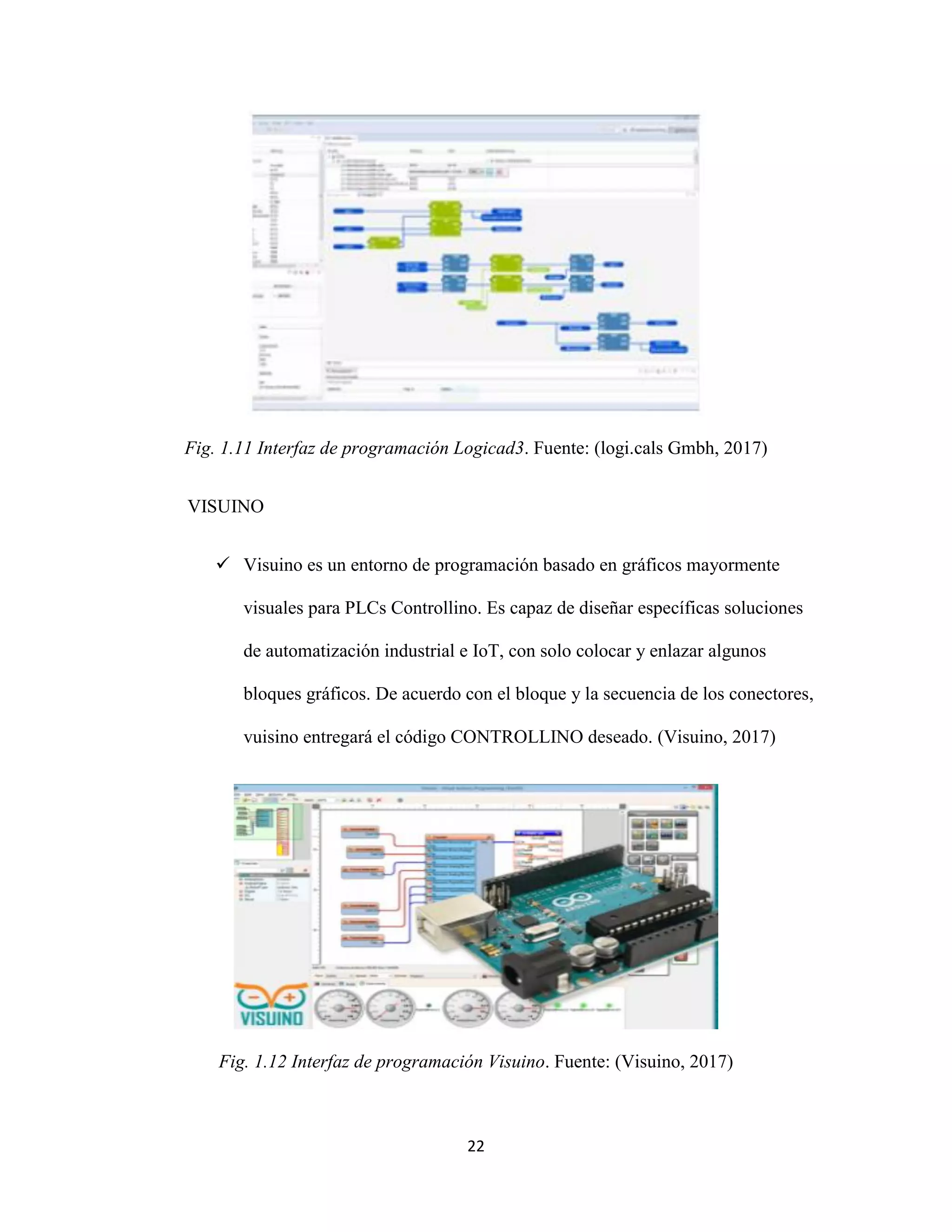 22
Fig. 1.11 Interfaz de programación Logicad3. Fuente: (logi.cals Gmbh, 2017)
VISUINO
 Visuino es un entorno de programación basado en gráficos mayormente
visuales para PLCs Controllino. Es capaz de diseñar específicas soluciones
de automatización industrial e IoT, con solo colocar y enlazar algunos
bloques gráficos. De acuerdo con el bloque y la secuencia de los conectores,
vuisino entregará el código CONTROLLINO deseado. (Visuino, 2017)
Fig. 1.12 Interfaz de programación Visuino. Fuente: (Visuino, 2017)
 