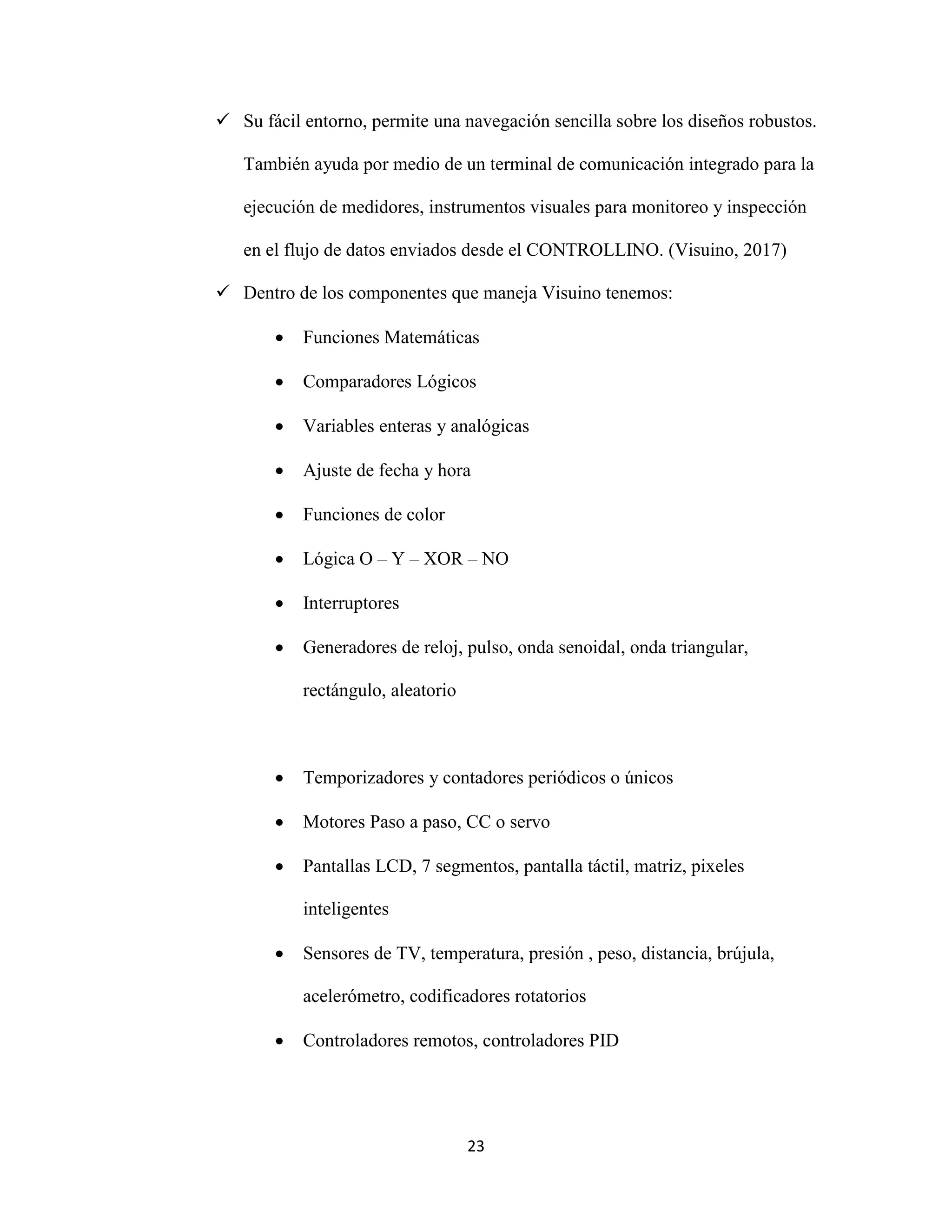 23
 Su fácil entorno, permite una navegación sencilla sobre los diseños robustos.
También ayuda por medio de un terminal de comunicación integrado para la
ejecución de medidores, instrumentos visuales para monitoreo y inspección
en el flujo de datos enviados desde el CONTROLLINO. (Visuino, 2017)
 Dentro de los componentes que maneja Visuino tenemos:
 Funciones Matemáticas
 Comparadores Lógicos
 Variables enteras y analógicas
 Ajuste de fecha y hora
 Funciones de color
 Lógica O – Y – XOR – NO
 Interruptores
 Generadores de reloj, pulso, onda senoidal, onda triangular,
rectángulo, aleatorio
 Temporizadores y contadores periódicos o únicos
 Motores Paso a paso, CC o servo
 Pantallas LCD, 7 segmentos, pantalla táctil, matriz, pixeles
inteligentes
 Sensores de TV, temperatura, presión , peso, distancia, brújula,
acelerómetro, codificadores rotatorios
 Controladores remotos, controladores PID
 
