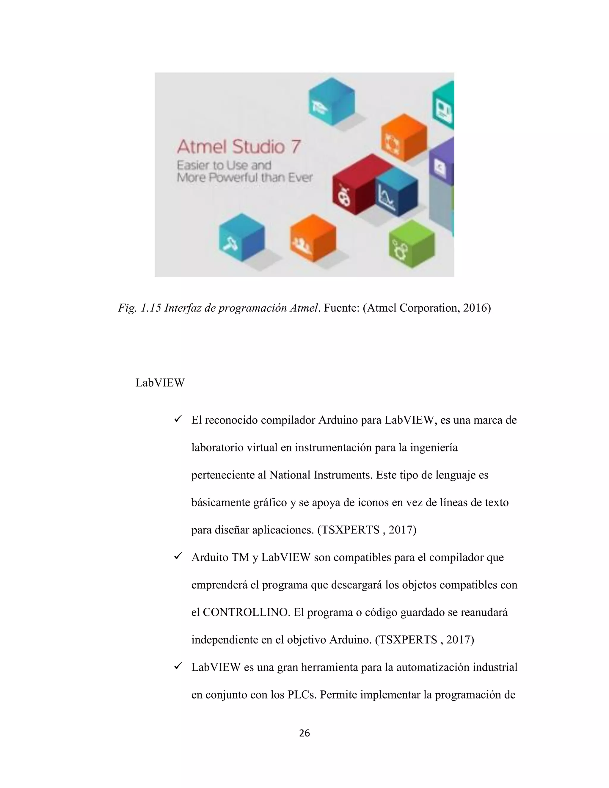 26
Fig. 1.15 Interfaz de programación Atmel. Fuente: (Atmel Corporation, 2016)
LabVIEW
 El reconocido compilador Arduino para LabVIEW, es una marca de
laboratorio virtual en instrumentación para la ingeniería
perteneciente al National Instruments. Este tipo de lenguaje es
básicamente gráfico y se apoya de iconos en vez de líneas de texto
para diseñar aplicaciones. (TSXPERTS , 2017)
 Arduito TM y LabVIEW son compatibles para el compilador que
emprenderá el programa que descargará los objetos compatibles con
el CONTROLLINO. El programa o código guardado se reanudará
independiente en el objetivo Arduino. (TSXPERTS , 2017)
 LabVIEW es una gran herramienta para la automatización industrial
en conjunto con los PLCs. Permite implementar la programación de
 