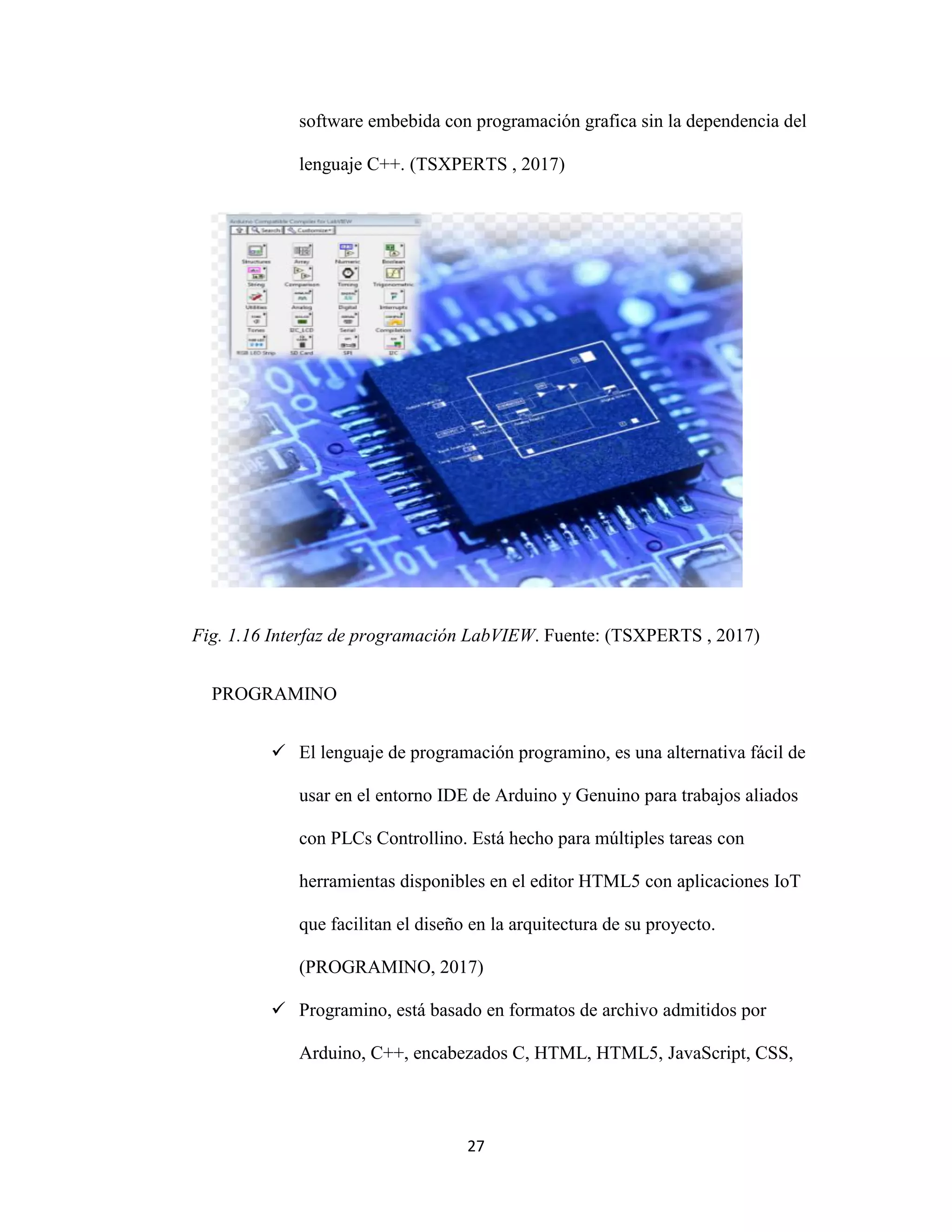 27
software embebida con programación grafica sin la dependencia del
lenguaje C++. (TSXPERTS , 2017)
Fig. 1.16 Interfaz de programación LabVIEW. Fuente: (TSXPERTS , 2017)
PROGRAMINO
 El lenguaje de programación programino, es una alternativa fácil de
usar en el entorno IDE de Arduino y Genuino para trabajos aliados
con PLCs Controllino. Está hecho para múltiples tareas con
herramientas disponibles en el editor HTML5 con aplicaciones IoT
que facilitan el diseño en la arquitectura de su proyecto.
(PROGRAMINO, 2017)
 Programino, está basado en formatos de archivo admitidos por
Arduino, C++, encabezados C, HTML, HTML5, JavaScript, CSS,
 