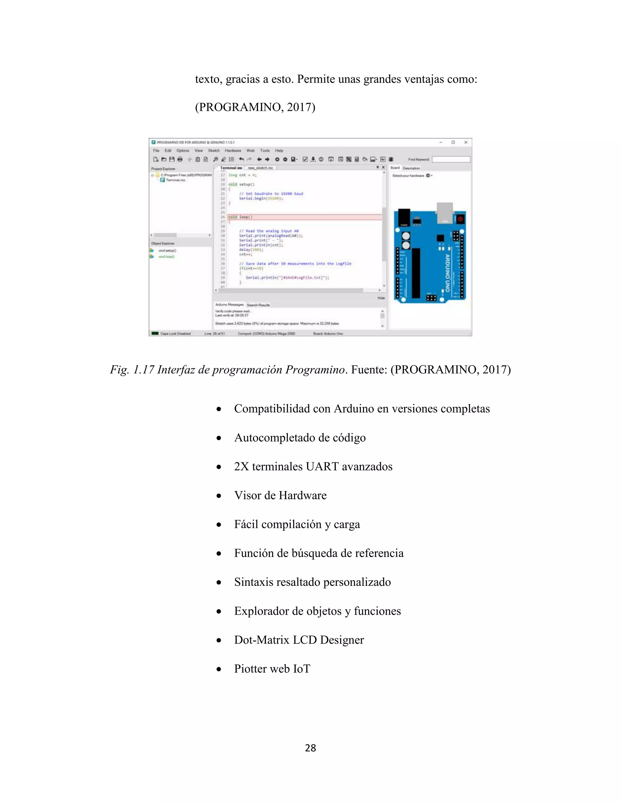 28
texto, gracias a esto. Permite unas grandes ventajas como:
(PROGRAMINO, 2017)
Fig. 1.17 Interfaz de programación Programino. Fuente: (PROGRAMINO, 2017)
 Compatibilidad con Arduino en versiones completas
 Autocompletado de código
 2X terminales UART avanzados
 Visor de Hardware
 Fácil compilación y carga
 Función de búsqueda de referencia
 Sintaxis resaltado personalizado
 Explorador de objetos y funciones
 Dot-Matrix LCD Designer
 Piotter web IoT
 