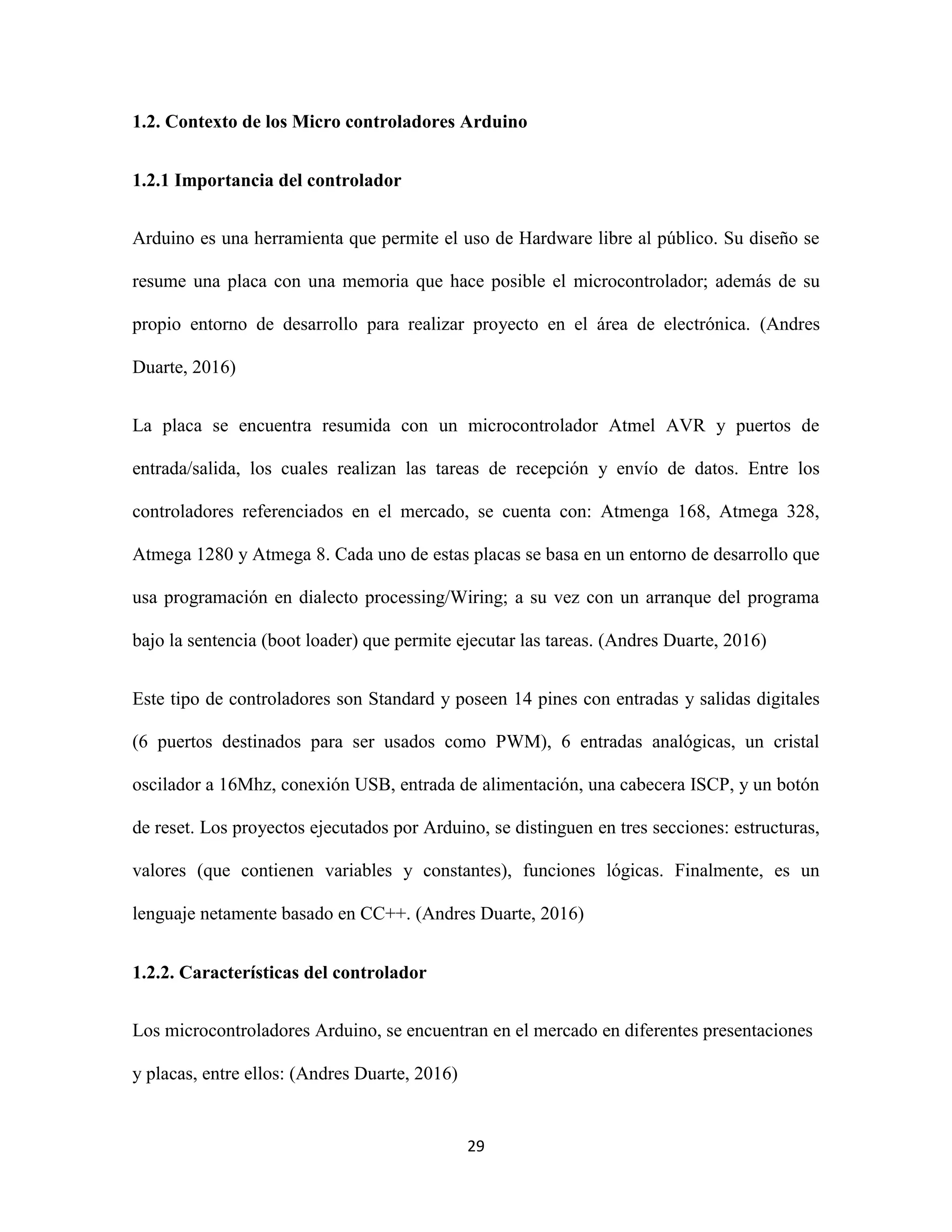 29
1.2. Contexto de los Micro controladores Arduino
1.2.1 Importancia del controlador
Arduino es una herramienta que permite el uso de Hardware libre al público. Su diseño se
resume una placa con una memoria que hace posible el microcontrolador; además de su
propio entorno de desarrollo para realizar proyecto en el área de electrónica. (Andres
Duarte, 2016)
La placa se encuentra resumida con un microcontrolador Atmel AVR y puertos de
entrada/salida, los cuales realizan las tareas de recepción y envío de datos. Entre los
controladores referenciados en el mercado, se cuenta con: Atmenga 168, Atmega 328,
Atmega 1280 y Atmega 8. Cada uno de estas placas se basa en un entorno de desarrollo que
usa programación en dialecto processing/Wiring; a su vez con un arranque del programa
bajo la sentencia (boot loader) que permite ejecutar las tareas. (Andres Duarte, 2016)
Este tipo de controladores son Standard y poseen 14 pines con entradas y salidas digitales
(6 puertos destinados para ser usados como PWM), 6 entradas analógicas, un cristal
oscilador a 16Mhz, conexión USB, entrada de alimentación, una cabecera ISCP, y un botón
de reset. Los proyectos ejecutados por Arduino, se distinguen en tres secciones: estructuras,
valores (que contienen variables y constantes), funciones lógicas. Finalmente, es un
lenguaje netamente basado en CC++. (Andres Duarte, 2016)
1.2.2. Características del controlador
Los microcontroladores Arduino, se encuentran en el mercado en diferentes presentaciones
y placas, entre ellos: (Andres Duarte, 2016)
 