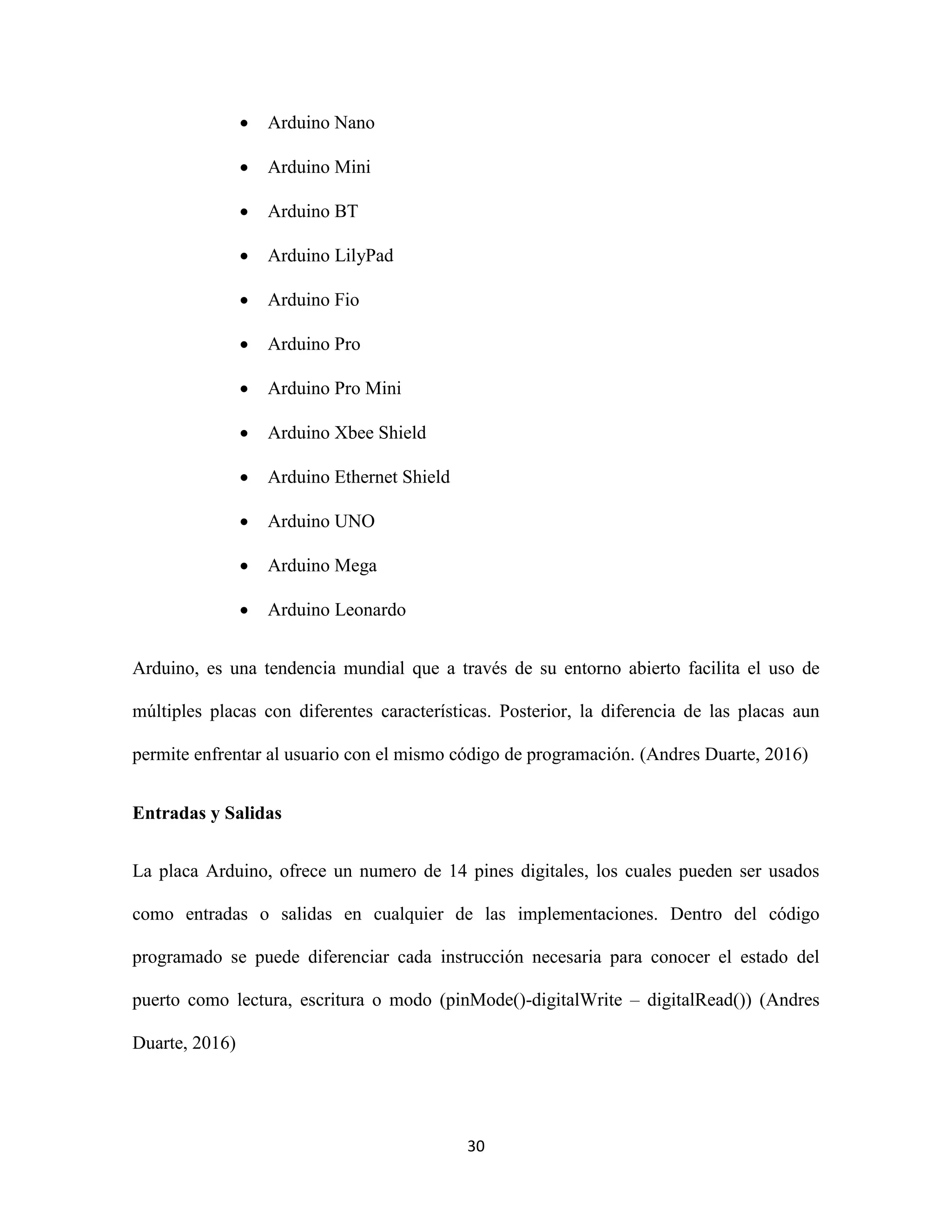 30
 Arduino Nano
 Arduino Mini
 Arduino BT
 Arduino LilyPad
 Arduino Fio
 Arduino Pro
 Arduino Pro Mini
 Arduino Xbee Shield
 Arduino Ethernet Shield
 Arduino UNO
 Arduino Mega
 Arduino Leonardo
Arduino, es una tendencia mundial que a través de su entorno abierto facilita el uso de
múltiples placas con diferentes características. Posterior, la diferencia de las placas aun
permite enfrentar al usuario con el mismo código de programación. (Andres Duarte, 2016)
Entradas y Salidas
La placa Arduino, ofrece un numero de 14 pines digitales, los cuales pueden ser usados
como entradas o salidas en cualquier de las implementaciones. Dentro del código
programado se puede diferenciar cada instrucción necesaria para conocer el estado del
puerto como lectura, escritura o modo (pinMode()-digitalWrite – digitalRead()) (Andres
Duarte, 2016)
 