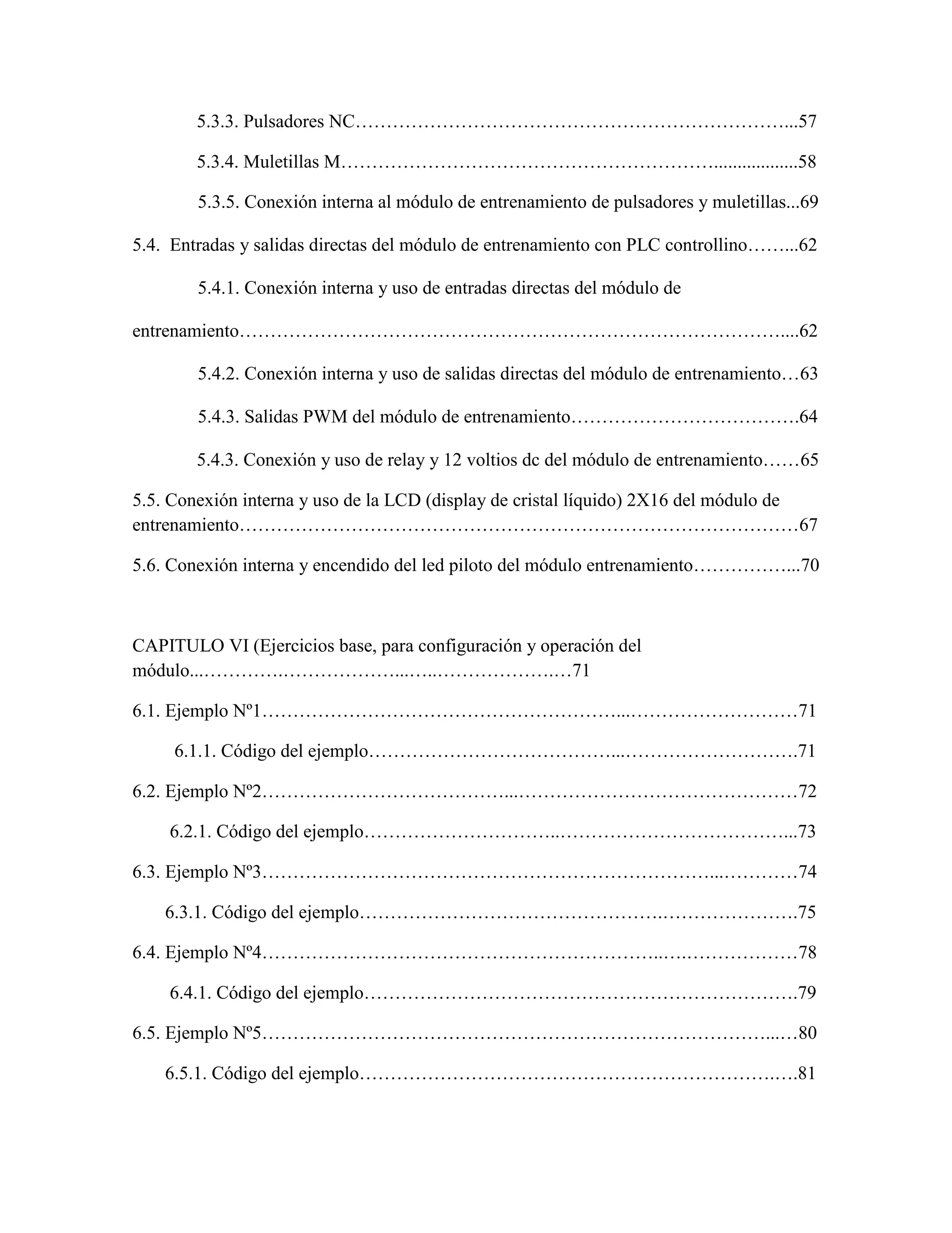 5.3.3. Pulsadores NC……………………………………………………………...57
5.3.4. Muletillas M……………………………………………………..................58
5.3.5. Conexión interna al módulo de entrenamiento de pulsadores y muletillas...69
5.4. Entradas y salidas directas del módulo de entrenamiento con PLC controllino……...62
5.4.1. Conexión interna y uso de entradas directas del módulo de
entrenamiento……………………………………………………………………………....62
5.4.2. Conexión interna y uso de salidas directas del módulo de entrenamiento…63
5.4.3. Salidas PWM del módulo de entrenamiento……………………………….64
5.4.3. Conexión y uso de relay y 12 voltios dc del módulo de entrenamiento……65
5.5. Conexión interna y uso de la LCD (display de cristal líquido) 2X16 del módulo de
entrenamiento………………………………………………………………………………67
5.6. Conexión interna y encendido del led piloto del módulo entrenamiento……………...70
CAPITULO VI (Ejercicios base, para configuración y operación del
módulo...………….………………...…..……………….…71
6.1. Ejemplo Nº1…………………………………………………...………………………71
6.1.1. Código del ejemplo…………………………………...……………………….71
6.2. Ejemplo Nº2…………………………………...………………………………………72
6.2.1. Código del ejemplo…………………………..………………………………...73
6.3. Ejemplo Nº3………………………………………………………………...…………74
6.3.1. Código del ejemplo………………………………………….………………….75
6.4. Ejemplo Nº4………………………………………………………..….………………78
6.4.1. Código del ejemplo…………………………………………………………….79
6.5. Ejemplo Nº5………………………………………………………………………...…80
6.5.1. Código del ejemplo………………………………………………………….….81
 