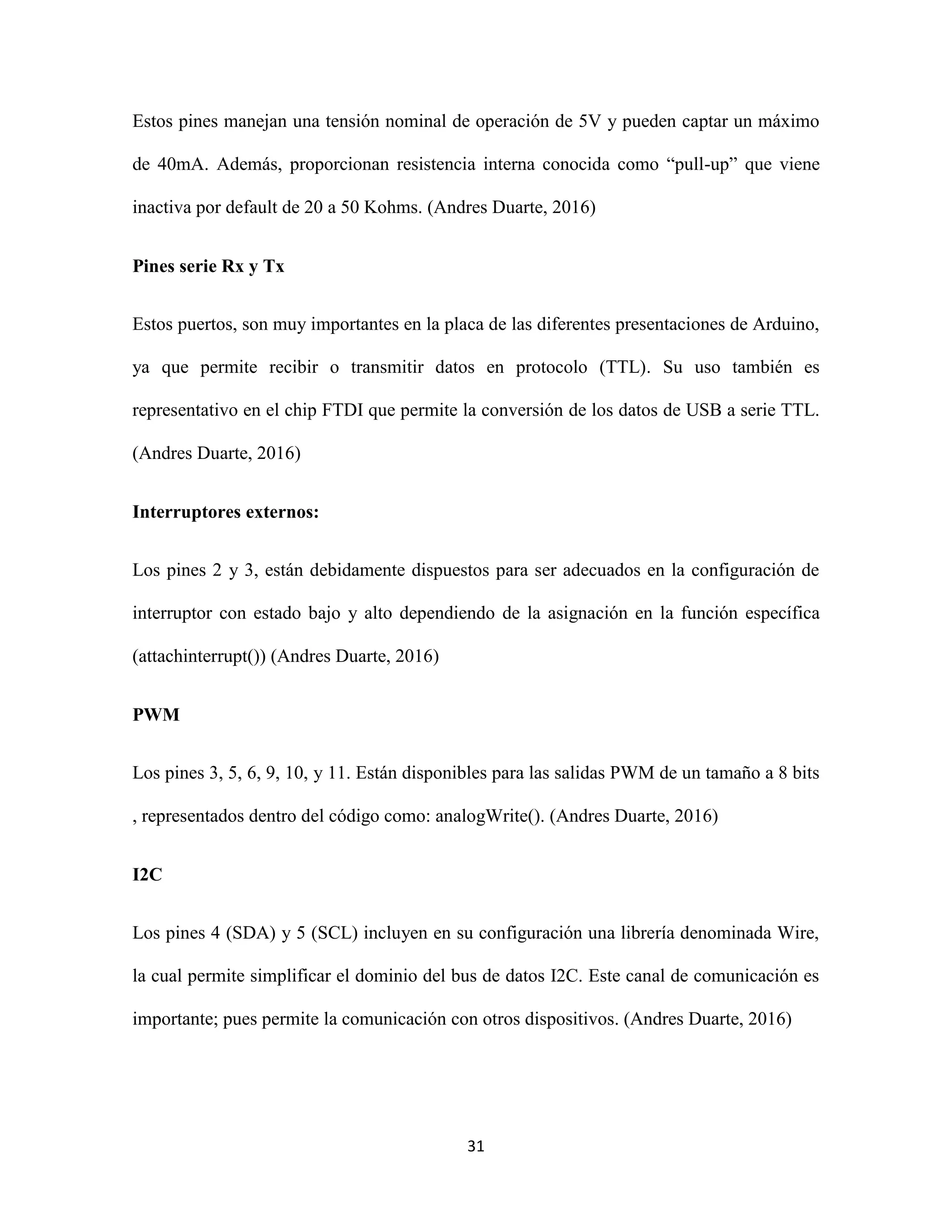 31
Estos pines manejan una tensión nominal de operación de 5V y pueden captar un máximo
de 40mA. Además, proporcionan resistencia interna conocida como “pull-up” que viene
inactiva por default de 20 a 50 Kohms. (Andres Duarte, 2016)
Pines serie Rx y Tx
Estos puertos, son muy importantes en la placa de las diferentes presentaciones de Arduino,
ya que permite recibir o transmitir datos en protocolo (TTL). Su uso también es
representativo en el chip FTDI que permite la conversión de los datos de USB a serie TTL.
(Andres Duarte, 2016)
Interruptores externos:
Los pines 2 y 3, están debidamente dispuestos para ser adecuados en la configuración de
interruptor con estado bajo y alto dependiendo de la asignación en la función específica
(attachinterrupt()) (Andres Duarte, 2016)
PWM
Los pines 3, 5, 6, 9, 10, y 11. Están disponibles para las salidas PWM de un tamaño a 8 bits
, representados dentro del código como: analogWrite(). (Andres Duarte, 2016)
I2C
Los pines 4 (SDA) y 5 (SCL) incluyen en su configuración una librería denominada Wire,
la cual permite simplificar el dominio del bus de datos I2C. Este canal de comunicación es
importante; pues permite la comunicación con otros dispositivos. (Andres Duarte, 2016)
 