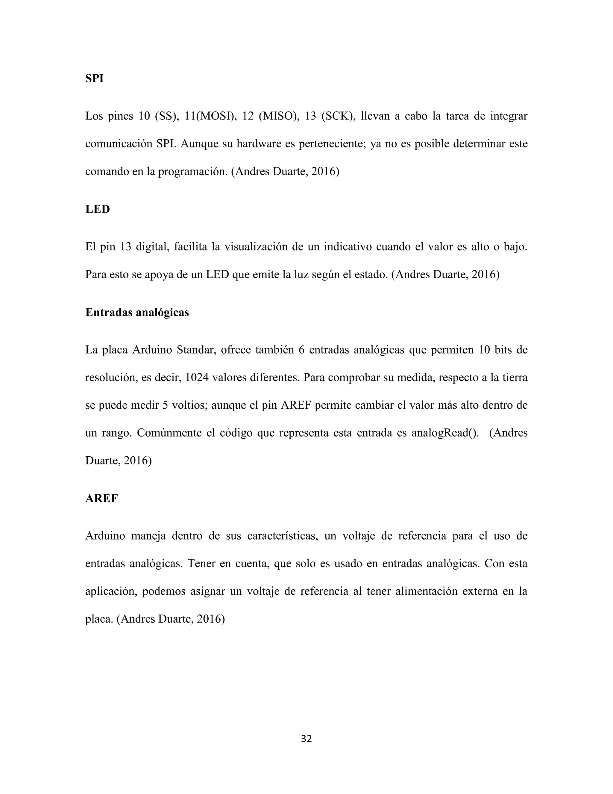 32
SPI
Los pines 10 (SS), 11(MOSI), 12 (MISO), 13 (SCK), llevan a cabo la tarea de integrar
comunicación SPI. Aunque su hardware es perteneciente; ya no es posible determinar este
comando en la programación. (Andres Duarte, 2016)
LED
El pin 13 digital, facilita la visualización de un indicativo cuando el valor es alto o bajo.
Para esto se apoya de un LED que emite la luz según el estado. (Andres Duarte, 2016)
Entradas analógicas
La placa Arduino Standar, ofrece también 6 entradas analógicas que permiten 10 bits de
resolución, es decir, 1024 valores diferentes. Para comprobar su medida, respecto a la tierra
se puede medir 5 voltios; aunque el pin AREF permite cambiar el valor más alto dentro de
un rango. Comúnmente el código que representa esta entrada es analogRead(). (Andres
Duarte, 2016)
AREF
Arduino maneja dentro de sus características, un voltaje de referencia para el uso de
entradas analógicas. Tener en cuenta, que solo es usado en entradas analógicas. Con esta
aplicación, podemos asignar un voltaje de referencia al tener alimentación externa en la
placa. (Andres Duarte, 2016)
 