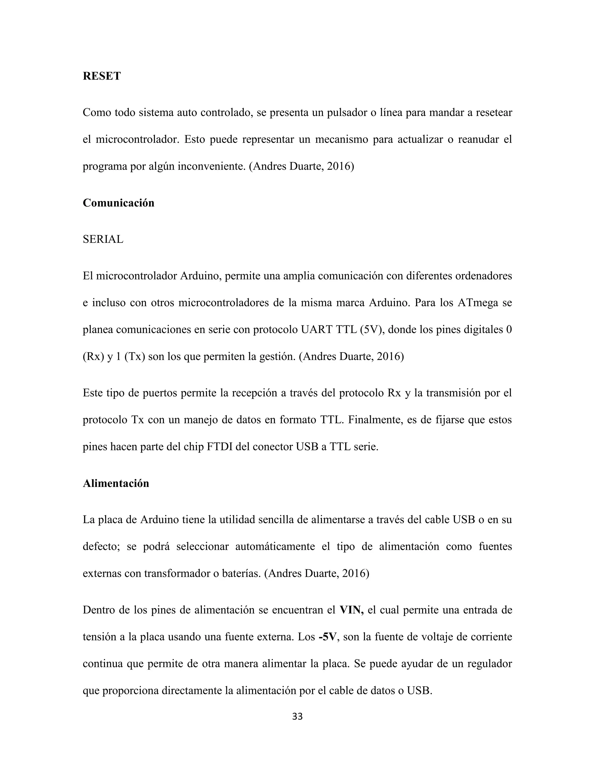33
RESET
Como todo sistema auto controlado, se presenta un pulsador o línea para mandar a resetear
el microcontrolador. Esto puede representar un mecanismo para actualizar o reanudar el
programa por algún inconveniente. (Andres Duarte, 2016)
Comunicación
SERIAL
El microcontrolador Arduino, permite una amplia comunicación con diferentes ordenadores
e incluso con otros microcontroladores de la misma marca Arduino. Para los ATmega se
planea comunicaciones en serie con protocolo UART TTL (5V), donde los pines digitales 0
(Rx) y 1 (Tx) son los que permiten la gestión. (Andres Duarte, 2016)
Este tipo de puertos permite la recepción a través del protocolo Rx y la transmisión por el
protocolo Tx con un manejo de datos en formato TTL. Finalmente, es de fijarse que estos
pines hacen parte del chip FTDI del conector USB a TTL serie.
Alimentación
La placa de Arduino tiene la utilidad sencilla de alimentarse a través del cable USB o en su
defecto; se podrá seleccionar automáticamente el tipo de alimentación como fuentes
externas con transformador o baterías. (Andres Duarte, 2016)
Dentro de los pines de alimentación se encuentran el VIN, el cual permite una entrada de
tensión a la placa usando una fuente externa. Los -5V, son la fuente de voltaje de corriente
continua que permite de otra manera alimentar la placa. Se puede ayudar de un regulador
que proporciona directamente la alimentación por el cable de datos o USB.
 