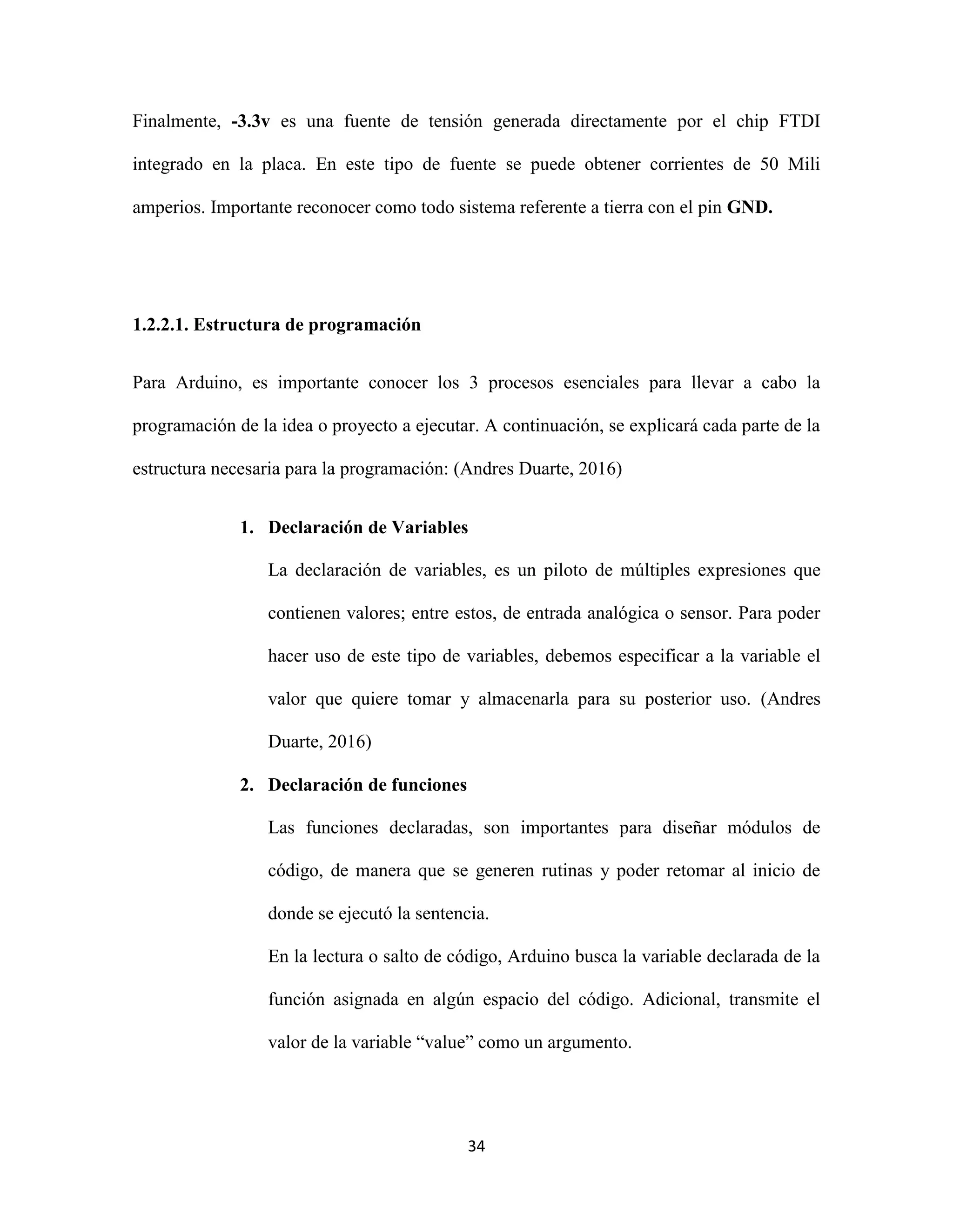 34
Finalmente, -3.3v es una fuente de tensión generada directamente por el chip FTDI
integrado en la placa. En este tipo de fuente se puede obtener corrientes de 50 Mili
amperios. Importante reconocer como todo sistema referente a tierra con el pin GND.
1.2.2.1. Estructura de programación
Para Arduino, es importante conocer los 3 procesos esenciales para llevar a cabo la
programación de la idea o proyecto a ejecutar. A continuación, se explicará cada parte de la
estructura necesaria para la programación: (Andres Duarte, 2016)
1. Declaración de Variables
La declaración de variables, es un piloto de múltiples expresiones que
contienen valores; entre estos, de entrada analógica o sensor. Para poder
hacer uso de este tipo de variables, debemos especificar a la variable el
valor que quiere tomar y almacenarla para su posterior uso. (Andres
Duarte, 2016)
2. Declaración de funciones
Las funciones declaradas, son importantes para diseñar módulos de
código, de manera que se generen rutinas y poder retomar al inicio de
donde se ejecutó la sentencia.
En la lectura o salto de código, Arduino busca la variable declarada de la
función asignada en algún espacio del código. Adicional, transmite el
valor de la variable “value” como un argumento.
 