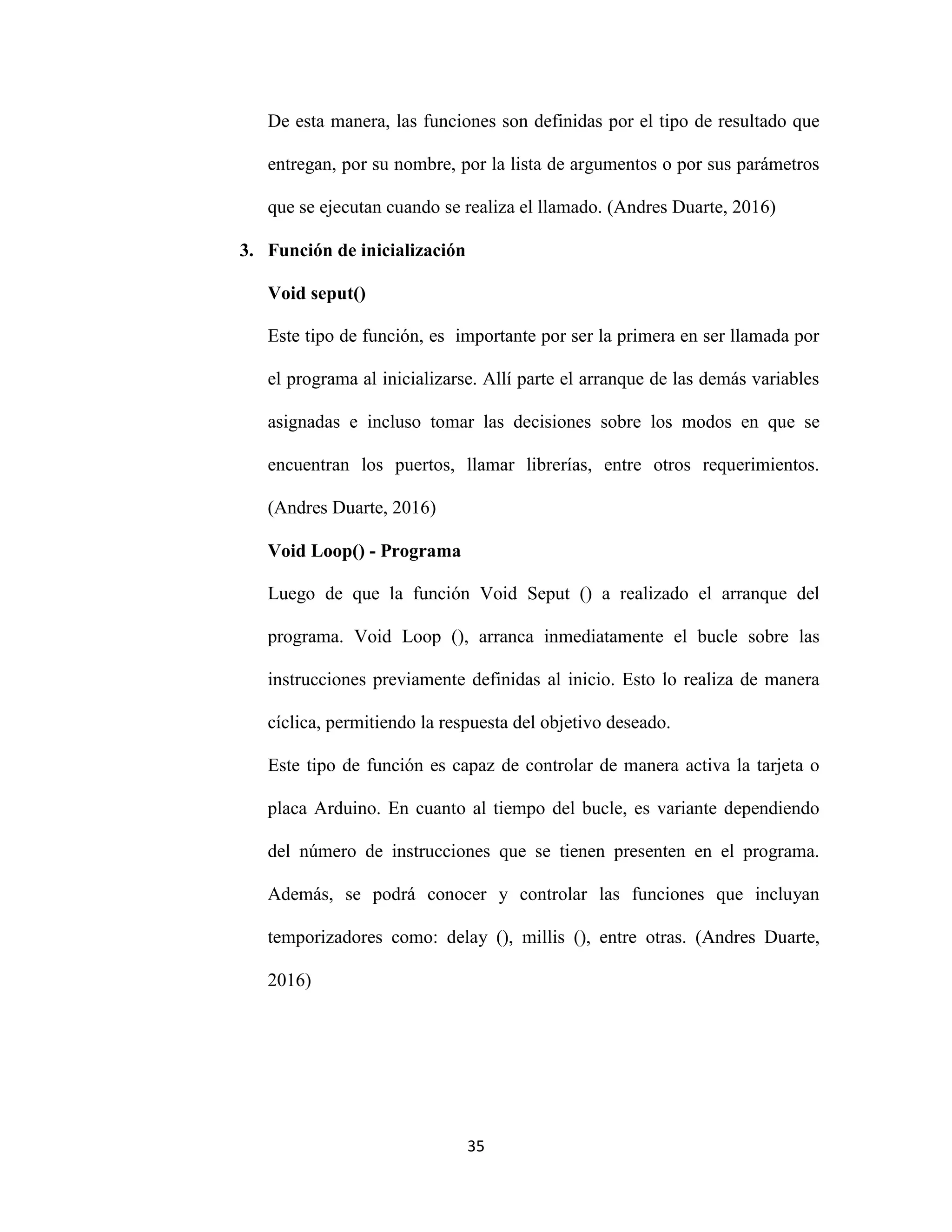 35
De esta manera, las funciones son definidas por el tipo de resultado que
entregan, por su nombre, por la lista de argumentos o por sus parámetros
que se ejecutan cuando se realiza el llamado. (Andres Duarte, 2016)
3. Función de inicialización
Void seput()
Este tipo de función, es importante por ser la primera en ser llamada por
el programa al inicializarse. Allí parte el arranque de las demás variables
asignadas e incluso tomar las decisiones sobre los modos en que se
encuentran los puertos, llamar librerías, entre otros requerimientos.
(Andres Duarte, 2016)
Void Loop() - Programa
Luego de que la función Void Seput () a realizado el arranque del
programa. Void Loop (), arranca inmediatamente el bucle sobre las
instrucciones previamente definidas al inicio. Esto lo realiza de manera
cíclica, permitiendo la respuesta del objetivo deseado.
Este tipo de función es capaz de controlar de manera activa la tarjeta o
placa Arduino. En cuanto al tiempo del bucle, es variante dependiendo
del número de instrucciones que se tienen presenten en el programa.
Además, se podrá conocer y controlar las funciones que incluyan
temporizadores como: delay (), millis (), entre otras. (Andres Duarte,
2016)
 