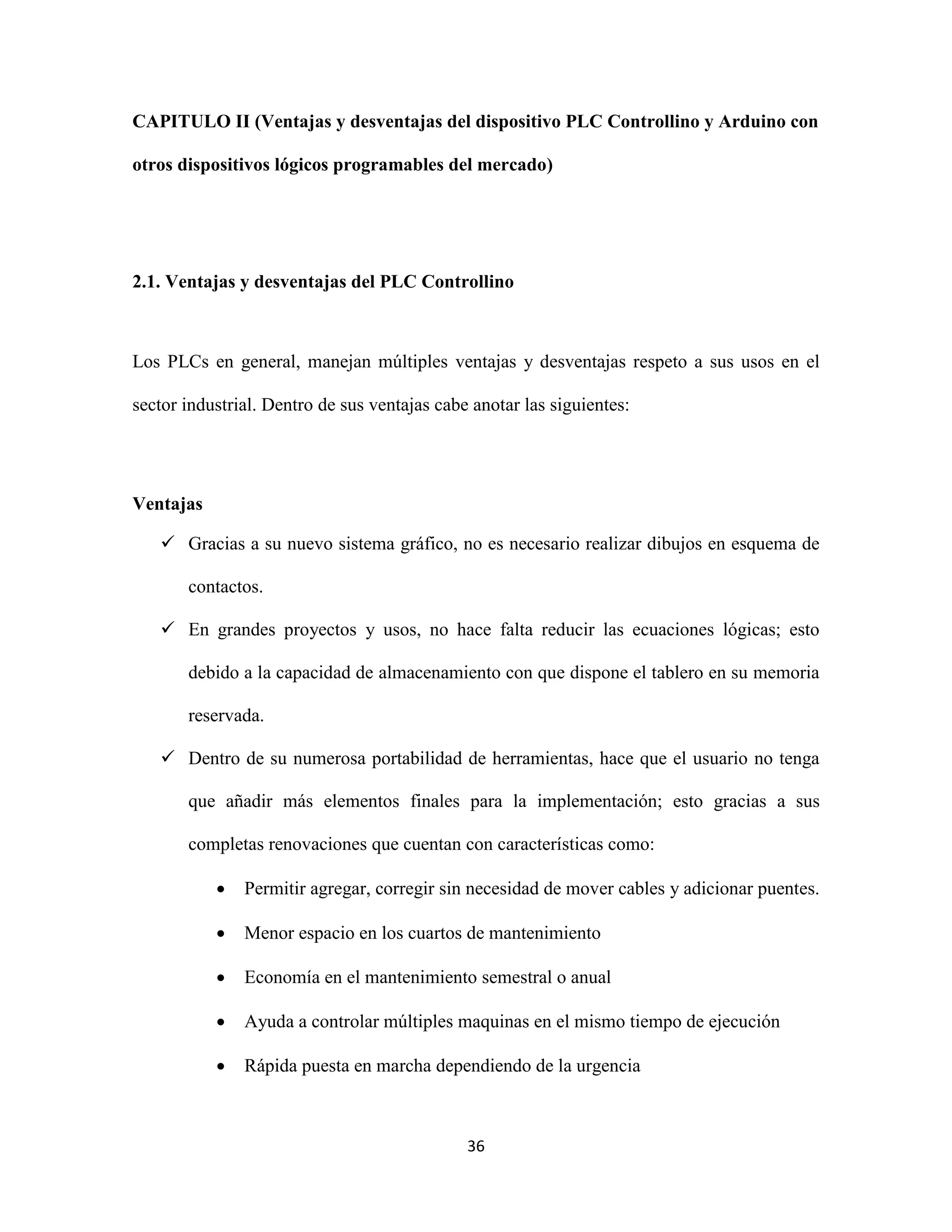 36
CAPITULO II (Ventajas y desventajas del dispositivo PLC Controllino y Arduino con
otros dispositivos lógicos programables del mercado)
2.1. Ventajas y desventajas del PLC Controllino
Los PLCs en general, manejan múltiples ventajas y desventajas respeto a sus usos en el
sector industrial. Dentro de sus ventajas cabe anotar las siguientes:
Ventajas
 Gracias a su nuevo sistema gráfico, no es necesario realizar dibujos en esquema de
contactos.
 En grandes proyectos y usos, no hace falta reducir las ecuaciones lógicas; esto
debido a la capacidad de almacenamiento con que dispone el tablero en su memoria
reservada.
 Dentro de su numerosa portabilidad de herramientas, hace que el usuario no tenga
que añadir más elementos finales para la implementación; esto gracias a sus
completas renovaciones que cuentan con características como:
 Permitir agregar, corregir sin necesidad de mover cables y adicionar puentes.
 Menor espacio en los cuartos de mantenimiento
 Economía en el mantenimiento semestral o anual
 Ayuda a controlar múltiples maquinas en el mismo tiempo de ejecución
 Rápida puesta en marcha dependiendo de la urgencia
 