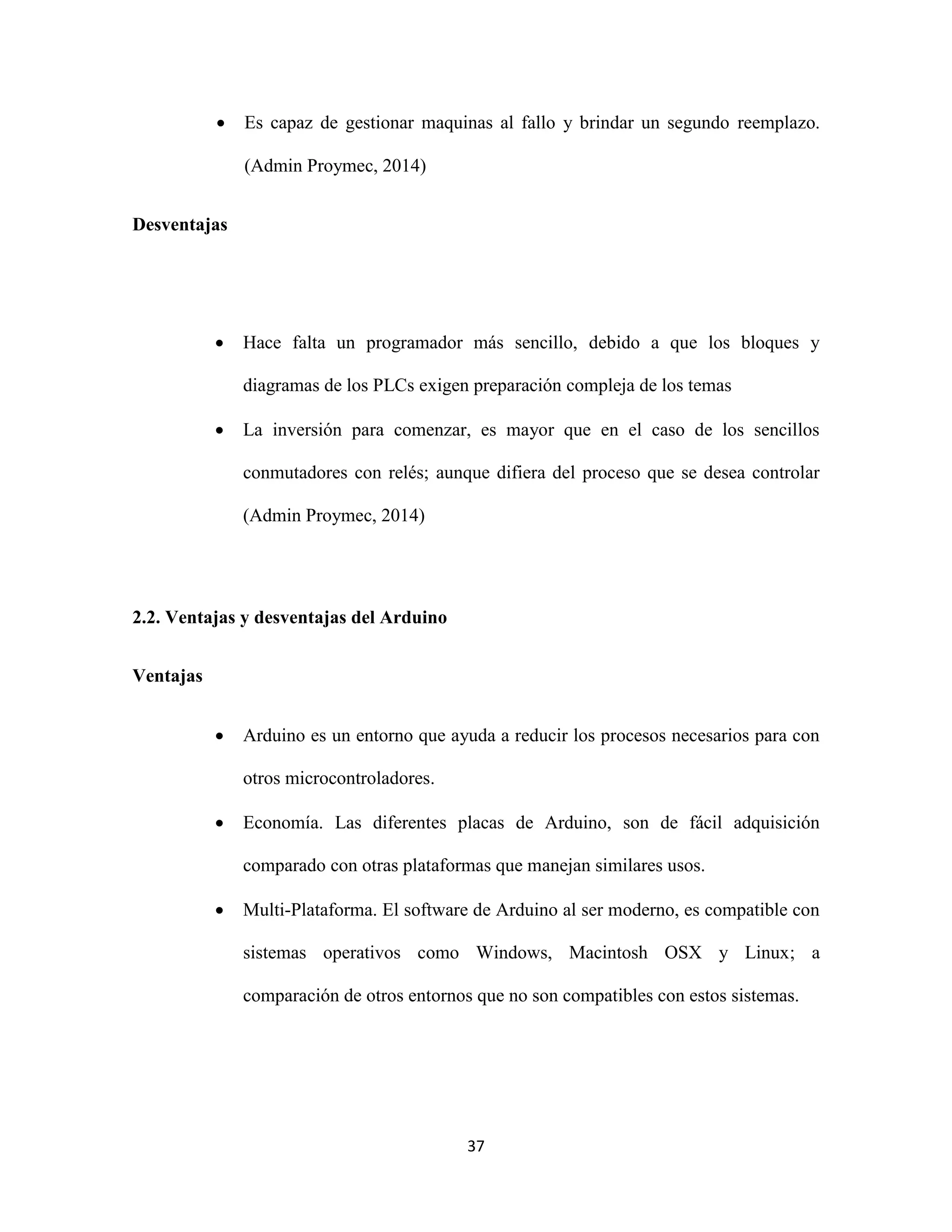 37
 Es capaz de gestionar maquinas al fallo y brindar un segundo reemplazo.
(Admin Proymec, 2014)
Desventajas
 Hace falta un programador más sencillo, debido a que los bloques y
diagramas de los PLCs exigen preparación compleja de los temas
 La inversión para comenzar, es mayor que en el caso de los sencillos
conmutadores con relés; aunque difiera del proceso que se desea controlar
(Admin Proymec, 2014)
2.2. Ventajas y desventajas del Arduino
Ventajas
 Arduino es un entorno que ayuda a reducir los procesos necesarios para con
otros microcontroladores.
 Economía. Las diferentes placas de Arduino, son de fácil adquisición
comparado con otras plataformas que manejan similares usos.
 Multi-Plataforma. El software de Arduino al ser moderno, es compatible con
sistemas operativos como Windows, Macintosh OSX y Linux; a
comparación de otros entornos que no son compatibles con estos sistemas.
 