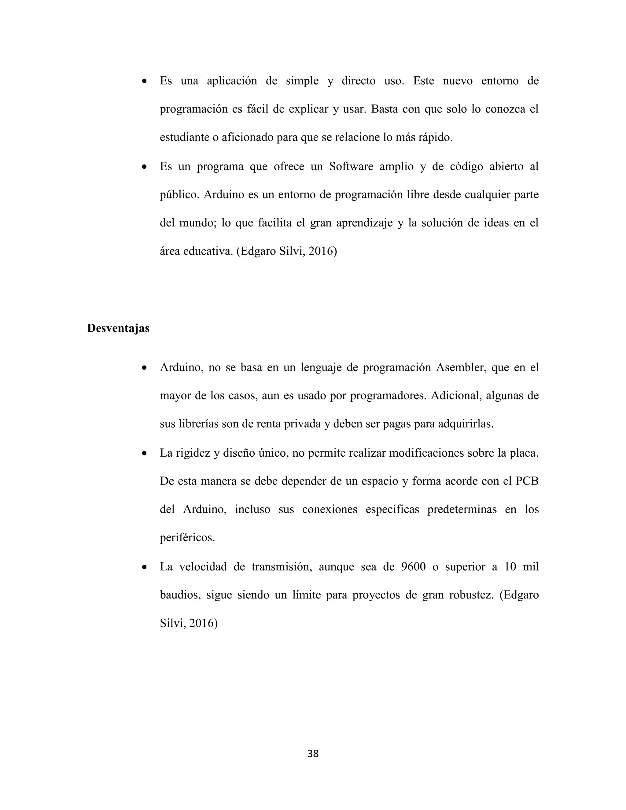 38
 Es una aplicación de simple y directo uso. Este nuevo entorno de
programación es fácil de explicar y usar. Basta con que solo lo conozca el
estudiante o aficionado para que se relacione lo más rápido.
 Es un programa que ofrece un Software amplio y de código abierto al
público. Arduino es un entorno de programación libre desde cualquier parte
del mundo; lo que facilita el gran aprendizaje y la solución de ideas en el
área educativa. (Edgaro Silvi, 2016)
Desventajas
 Arduino, no se basa en un lenguaje de programación Asembler, que en el
mayor de los casos, aun es usado por programadores. Adicional, algunas de
sus librerías son de renta privada y deben ser pagas para adquirirlas.
 La rigidez y diseño único, no permite realizar modificaciones sobre la placa.
De esta manera se debe depender de un espacio y forma acorde con el PCB
del Arduino, incluso sus conexiones específicas predeterminas en los
periféricos.
 La velocidad de transmisión, aunque sea de 9600 o superior a 10 mil
baudios, sigue siendo un límite para proyectos de gran robustez. (Edgaro
Silvi, 2016)
 