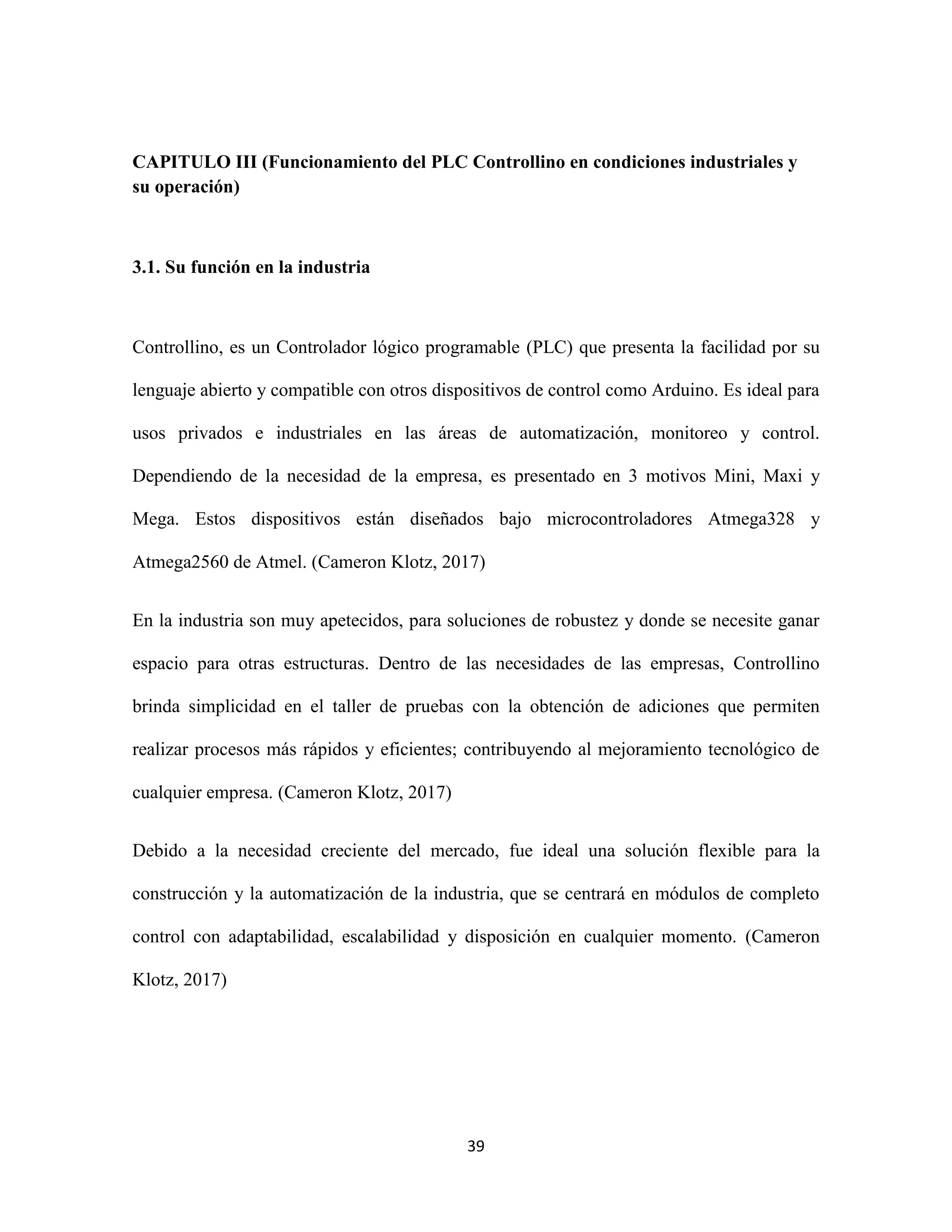 39
CAPITULO III (Funcionamiento del PLC Controllino en condiciones industriales y
su operación)
3.1. Su función en la industria
Controllino, es un Controlador lógico programable (PLC) que presenta la facilidad por su
lenguaje abierto y compatible con otros dispositivos de control como Arduino. Es ideal para
usos privados e industriales en las áreas de automatización, monitoreo y control.
Dependiendo de la necesidad de la empresa, es presentado en 3 motivos Mini, Maxi y
Mega. Estos dispositivos están diseñados bajo microcontroladores Atmega328 y
Atmega2560 de Atmel. (Cameron Klotz, 2017)
En la industria son muy apetecidos, para soluciones de robustez y donde se necesite ganar
espacio para otras estructuras. Dentro de las necesidades de las empresas, Controllino
brinda simplicidad en el taller de pruebas con la obtención de adiciones que permiten
realizar procesos más rápidos y eficientes; contribuyendo al mejoramiento tecnológico de
cualquier empresa. (Cameron Klotz, 2017)
Debido a la necesidad creciente del mercado, fue ideal una solución flexible para la
construcción y la automatización de la industria, que se centrará en módulos de completo
control con adaptabilidad, escalabilidad y disposición en cualquier momento. (Cameron
Klotz, 2017)
 