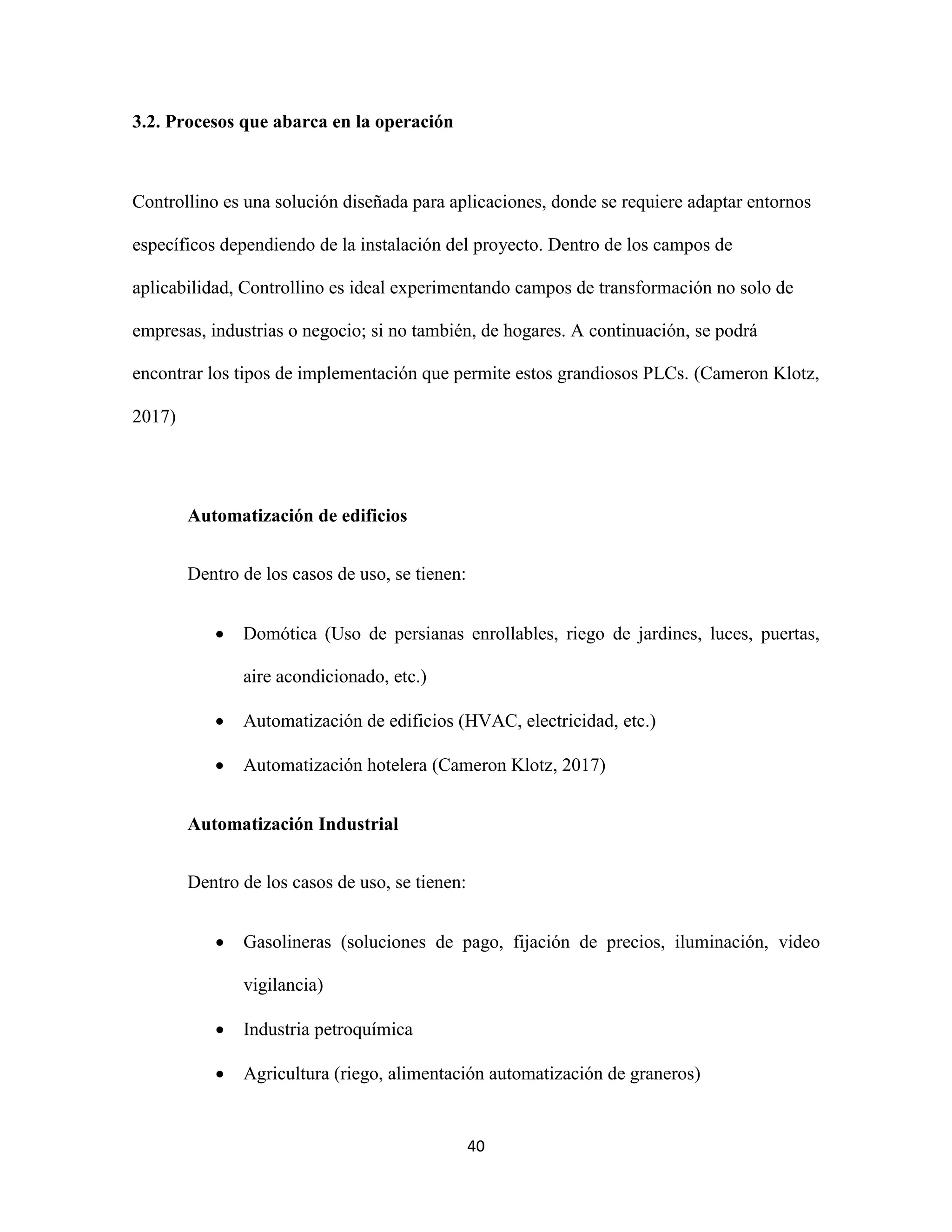 40
3.2. Procesos que abarca en la operación
Controllino es una solución diseñada para aplicaciones, donde se requiere adaptar entornos
específicos dependiendo de la instalación del proyecto. Dentro de los campos de
aplicabilidad, Controllino es ideal experimentando campos de transformación no solo de
empresas, industrias o negocio; si no también, de hogares. A continuación, se podrá
encontrar los tipos de implementación que permite estos grandiosos PLCs. (Cameron Klotz,
2017)
Automatización de edificios
Dentro de los casos de uso, se tienen:
 Domótica (Uso de persianas enrollables, riego de jardines, luces, puertas,
aire acondicionado, etc.)
 Automatización de edificios (HVAC, electricidad, etc.)
 Automatización hotelera (Cameron Klotz, 2017)
Automatización Industrial
Dentro de los casos de uso, se tienen:
 Gasolineras (soluciones de pago, fijación de precios, iluminación, video
vigilancia)
 Industria petroquímica
 Agricultura (riego, alimentación automatización de graneros)
 