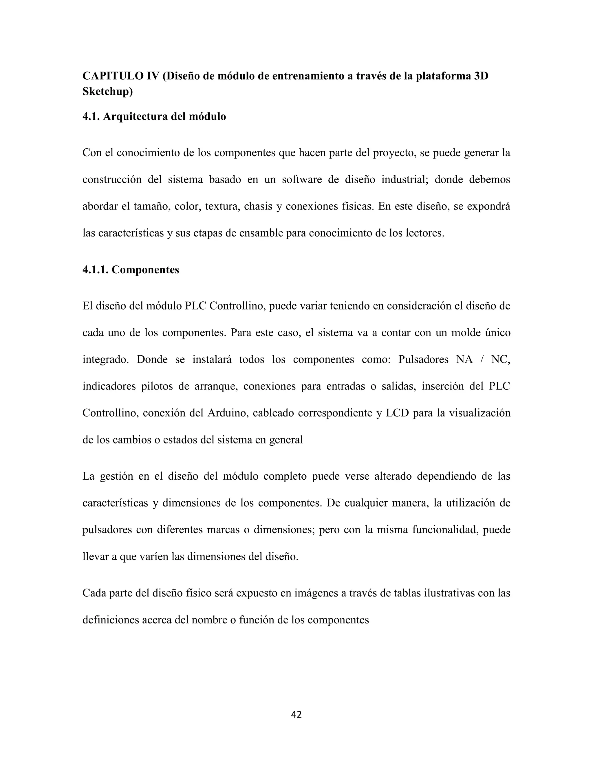 42
CAPITULO IV (Diseño de módulo de entrenamiento a través de la plataforma 3D
Sketchup)
4.1. Arquitectura del módulo
Con el conocimiento de los componentes que hacen parte del proyecto, se puede generar la
construcción del sistema basado en un software de diseño industrial; donde debemos
abordar el tamaño, color, textura, chasis y conexiones físicas. En este diseño, se expondrá
las características y sus etapas de ensamble para conocimiento de los lectores.
4.1.1. Componentes
El diseño del módulo PLC Controllino, puede variar teniendo en consideración el diseño de
cada uno de los componentes. Para este caso, el sistema va a contar con un molde único
integrado. Donde se instalará todos los componentes como: Pulsadores NA / NC,
indicadores pilotos de arranque, conexiones para entradas o salidas, inserción del PLC
Controllino, conexión del Arduino, cableado correspondiente y LCD para la visualización
de los cambios o estados del sistema en general
La gestión en el diseño del módulo completo puede verse alterado dependiendo de las
características y dimensiones de los componentes. De cualquier manera, la utilización de
pulsadores con diferentes marcas o dimensiones; pero con la misma funcionalidad, puede
llevar a que varíen las dimensiones del diseño.
Cada parte del diseño físico será expuesto en imágenes a través de tablas ilustrativas con las
definiciones acerca del nombre o función de los componentes
 