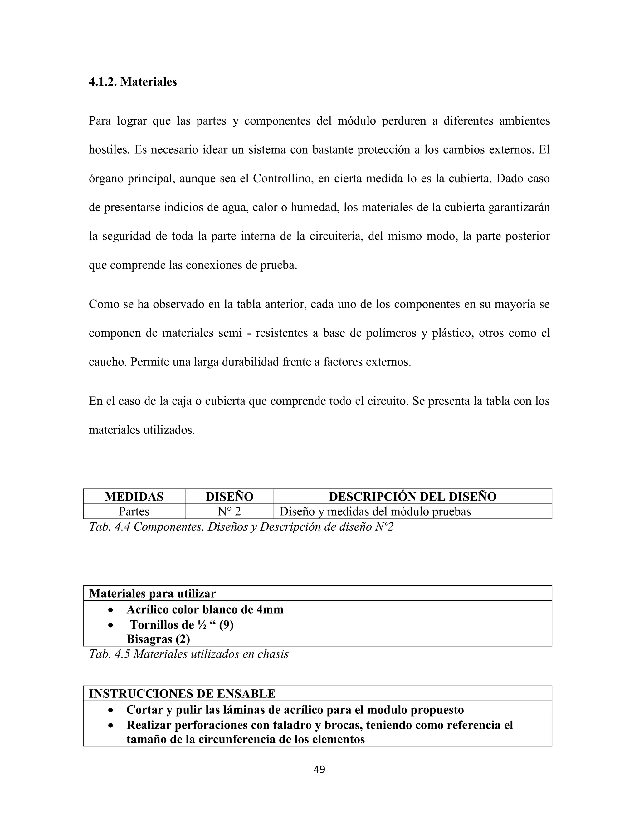 49
4.1.2. Materiales
Para lograr que las partes y componentes del módulo perduren a diferentes ambientes
hostiles. Es necesario idear un sistema con bastante protección a los cambios externos. El
órgano principal, aunque sea el Controllino, en cierta medida lo es la cubierta. Dado caso
de presentarse indicios de agua, calor o humedad, los materiales de la cubierta garantizarán
la seguridad de toda la parte interna de la circuitería, del mismo modo, la parte posterior
que comprende las conexiones de prueba.
Como se ha observado en la tabla anterior, cada uno de los componentes en su mayoría se
componen de materiales semi - resistentes a base de polímeros y plástico, otros como el
caucho. Permite una larga durabilidad frente a factores externos.
En el caso de la caja o cubierta que comprende todo el circuito. Se presenta la tabla con los
materiales utilizados.
MEDIDAS DISEÑO DESCRIPCIÓN DEL DISEÑO
Partes N° 2 Diseño y medidas del módulo pruebas
Tab. 4.4 Componentes, Diseños y Descripción de diseño Nº2
Materiales para utilizar
 Acrílico color blanco de 4mm
 Tornillos de ½ “ (9)
Bisagras (2)
Tab. 4.5 Materiales utilizados en chasis
INSTRUCCIONES DE ENSABLE
 Cortar y pulir las láminas de acrílico para el modulo propuesto
 Realizar perforaciones con taladro y brocas, teniendo como referencia el
tamaño de la circunferencia de los elementos
 