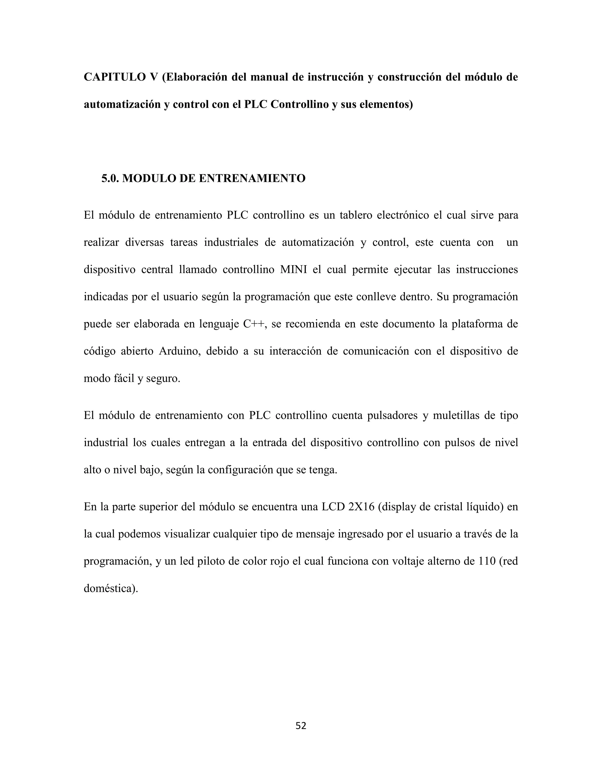 52
CAPITULO V (Elaboración del manual de instrucción y construcción del módulo de
automatización y control con el PLC Controllino y sus elementos)
5.0. MODULO DE ENTRENAMIENTO
El módulo de entrenamiento PLC controllino es un tablero electrónico el cual sirve para
realizar diversas tareas industriales de automatización y control, este cuenta con un
dispositivo central llamado controllino MINI el cual permite ejecutar las instrucciones
indicadas por el usuario según la programación que este conlleve dentro. Su programación
puede ser elaborada en lenguaje C++, se recomienda en este documento la plataforma de
código abierto Arduino, debido a su interacción de comunicación con el dispositivo de
modo fácil y seguro.
El módulo de entrenamiento con PLC controllino cuenta pulsadores y muletillas de tipo
industrial los cuales entregan a la entrada del dispositivo controllino con pulsos de nivel
alto o nivel bajo, según la configuración que se tenga.
En la parte superior del módulo se encuentra una LCD 2X16 (display de cristal líquido) en
la cual podemos visualizar cualquier tipo de mensaje ingresado por el usuario a través de la
programación, y un led piloto de color rojo el cual funciona con voltaje alterno de 110 (red
doméstica).
 