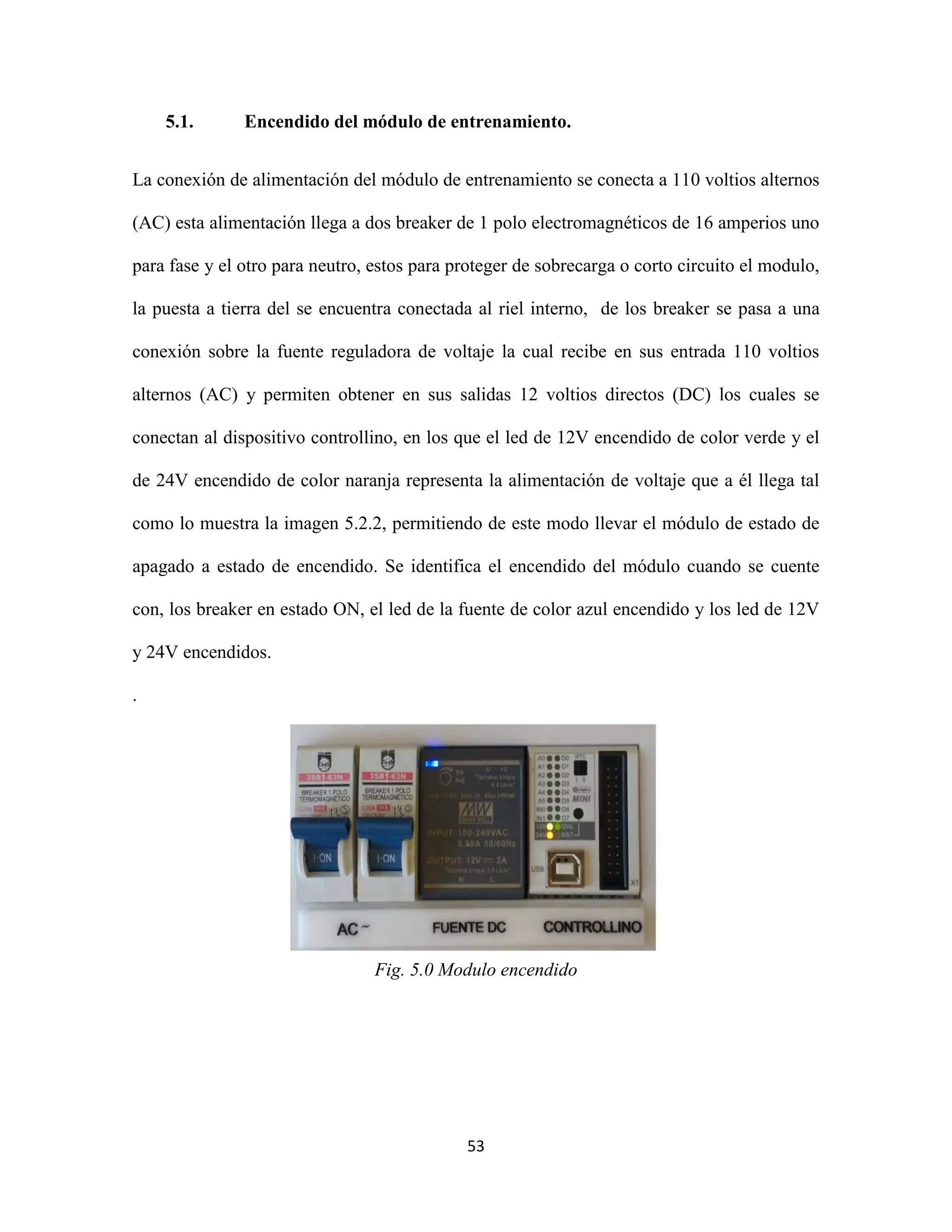 53
5.1. Encendido del módulo de entrenamiento.
La conexión de alimentación del módulo de entrenamiento se conecta a 110 voltios alternos
(AC) esta alimentación llega a dos breaker de 1 polo electromagnéticos de 16 amperios uno
para fase y el otro para neutro, estos para proteger de sobrecarga o corto circuito el modulo,
la puesta a tierra del se encuentra conectada al riel interno, de los breaker se pasa a una
conexión sobre la fuente reguladora de voltaje la cual recibe en sus entrada 110 voltios
alternos (AC) y permiten obtener en sus salidas 12 voltios directos (DC) los cuales se
conectan al dispositivo controllino, en los que el led de 12V encendido de color verde y el
de 24V encendido de color naranja representa la alimentación de voltaje que a él llega tal
como lo muestra la imagen 5.2.2, permitiendo de este modo llevar el módulo de estado de
apagado a estado de encendido. Se identifica el encendido del módulo cuando se cuente
con, los breaker en estado ON, el led de la fuente de color azul encendido y los led de 12V
y 24V encendidos.
.
Fig. 5.0 Modulo encendido
 