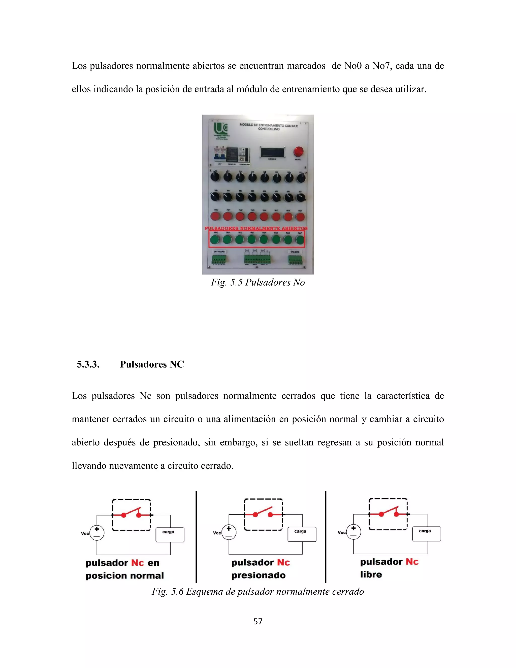 57
Los pulsadores normalmente abiertos se encuentran marcados de No0 a No7, cada una de
ellos indicando la posición de entrada al módulo de entrenamiento que se desea utilizar.
Fig. 5.5 Pulsadores No
5.3.3. Pulsadores NC
Los pulsadores Nc son pulsadores normalmente cerrados que tiene la característica de
mantener cerrados un circuito o una alimentación en posición normal y cambiar a circuito
abierto después de presionado, sin embargo, si se sueltan regresan a su posición normal
llevando nuevamente a circuito cerrado.
Fig. 5.6 Esquema de pulsador normalmente cerrado
 