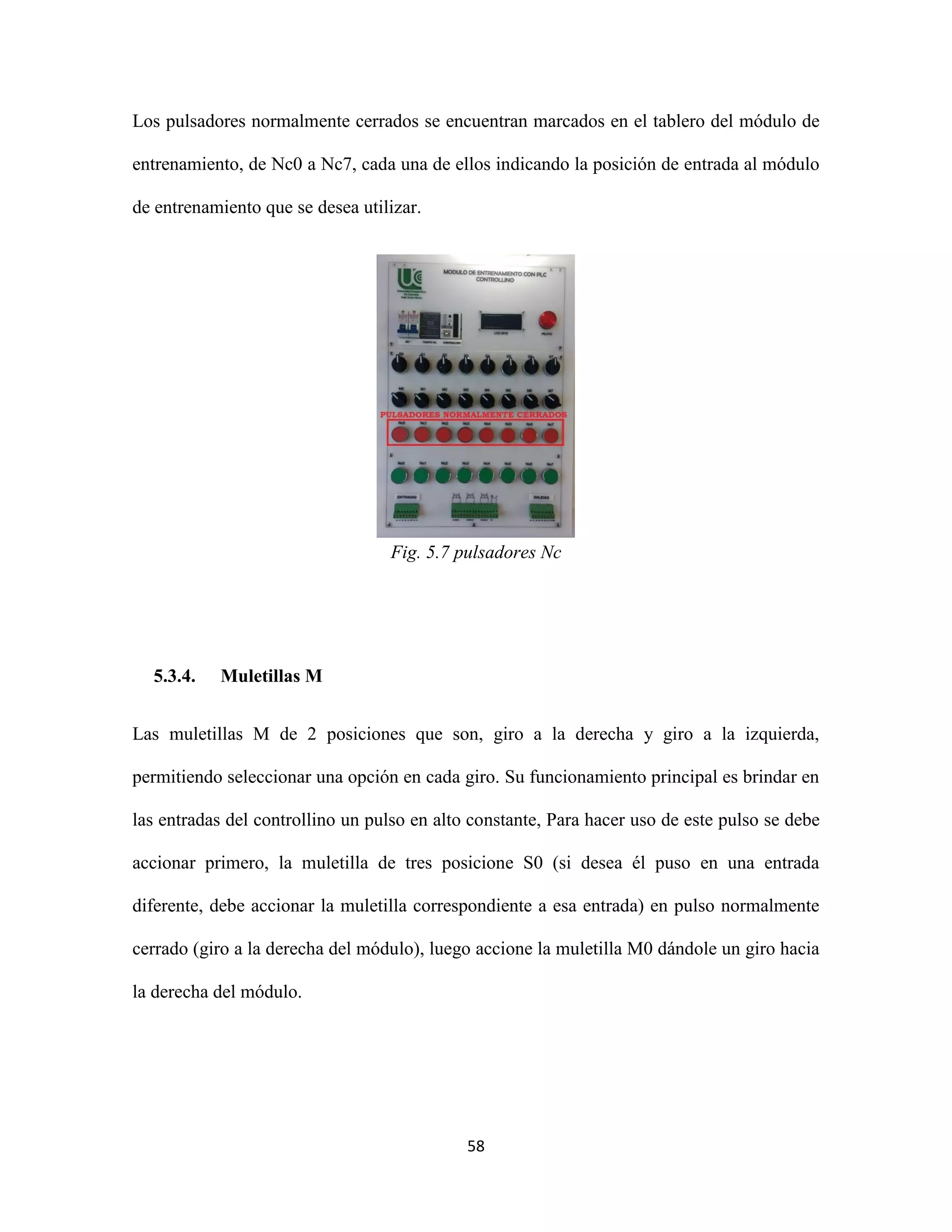 58
Los pulsadores normalmente cerrados se encuentran marcados en el tablero del módulo de
entrenamiento, de Nc0 a Nc7, cada una de ellos indicando la posición de entrada al módulo
de entrenamiento que se desea utilizar.
Fig. 5.7 pulsadores Nc
5.3.4. Muletillas M
Las muletillas M de 2 posiciones que son, giro a la derecha y giro a la izquierda,
permitiendo seleccionar una opción en cada giro. Su funcionamiento principal es brindar en
las entradas del controllino un pulso en alto constante, Para hacer uso de este pulso se debe
accionar primero, la muletilla de tres posicione S0 (si desea él puso en una entrada
diferente, debe accionar la muletilla correspondiente a esa entrada) en pulso normalmente
cerrado (giro a la derecha del módulo), luego accione la muletilla M0 dándole un giro hacia
la derecha del módulo.
 