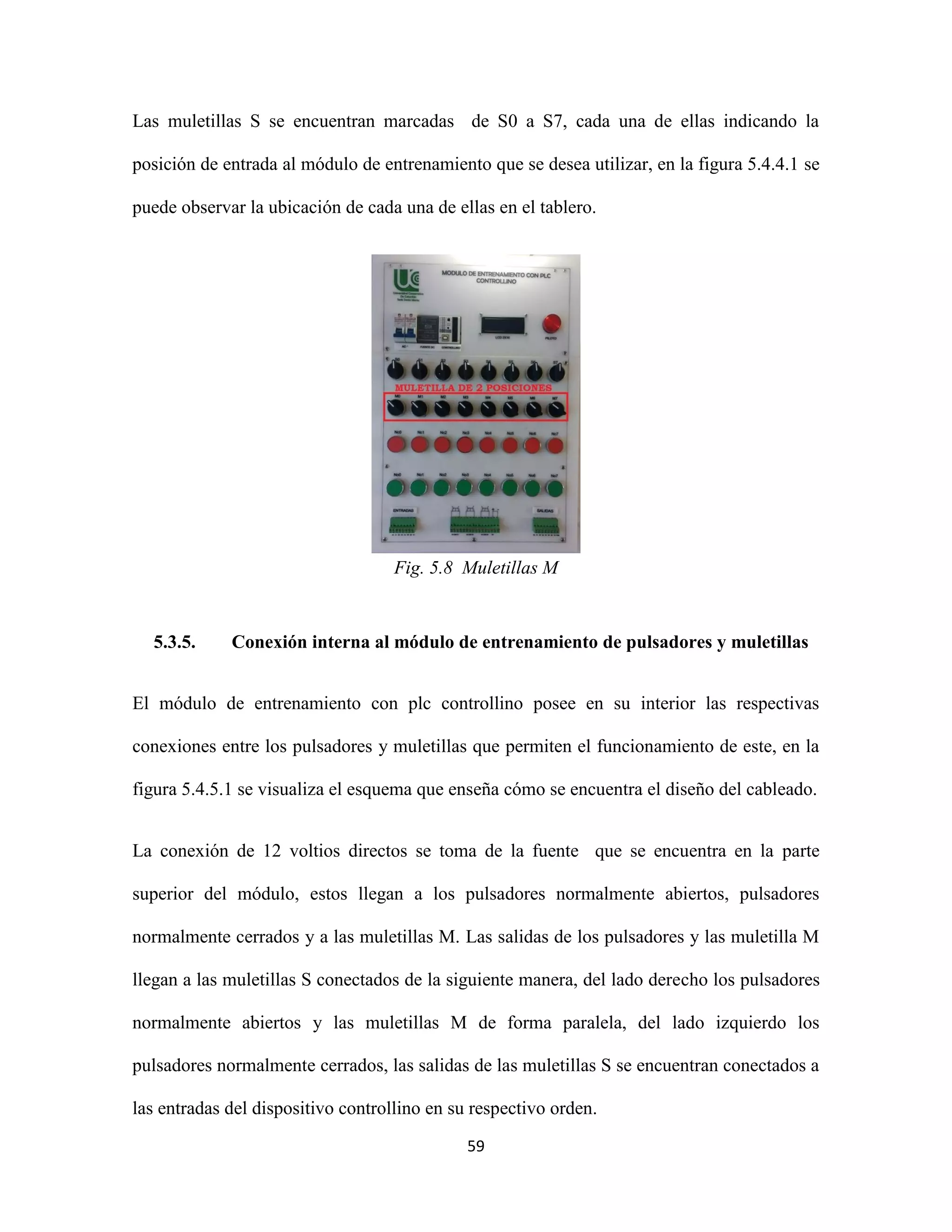 59
Las muletillas S se encuentran marcadas de S0 a S7, cada una de ellas indicando la
posición de entrada al módulo de entrenamiento que se desea utilizar, en la figura 5.4.4.1 se
puede observar la ubicación de cada una de ellas en el tablero.
Fig. 5.8 Muletillas M
5.3.5. Conexión interna al módulo de entrenamiento de pulsadores y muletillas
El módulo de entrenamiento con plc controllino posee en su interior las respectivas
conexiones entre los pulsadores y muletillas que permiten el funcionamiento de este, en la
figura 5.4.5.1 se visualiza el esquema que enseña cómo se encuentra el diseño del cableado.
La conexión de 12 voltios directos se toma de la fuente que se encuentra en la parte
superior del módulo, estos llegan a los pulsadores normalmente abiertos, pulsadores
normalmente cerrados y a las muletillas M. Las salidas de los pulsadores y las muletilla M
llegan a las muletillas S conectados de la siguiente manera, del lado derecho los pulsadores
normalmente abiertos y las muletillas M de forma paralela, del lado izquierdo los
pulsadores normalmente cerrados, las salidas de las muletillas S se encuentran conectados a
las entradas del dispositivo controllino en su respectivo orden.
 