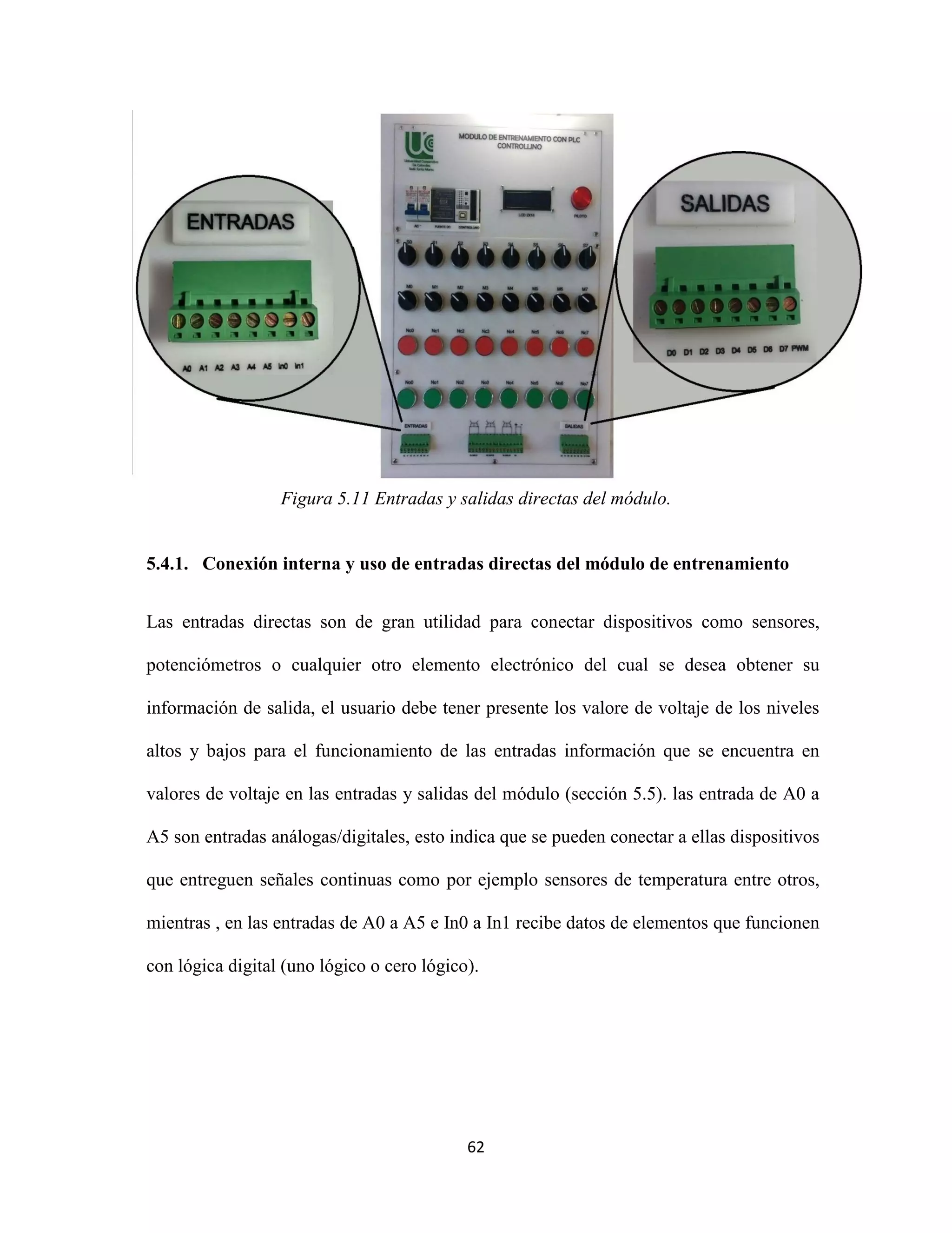 62
Figura 5.11 Entradas y salidas directas del módulo.
5.4.1. Conexión interna y uso de entradas directas del módulo de entrenamiento
Las entradas directas son de gran utilidad para conectar dispositivos como sensores,
potenciómetros o cualquier otro elemento electrónico del cual se desea obtener su
información de salida, el usuario debe tener presente los valore de voltaje de los niveles
altos y bajos para el funcionamiento de las entradas información que se encuentra en
valores de voltaje en las entradas y salidas del módulo (sección 5.5). las entrada de A0 a
A5 son entradas análogas/digitales, esto indica que se pueden conectar a ellas dispositivos
que entreguen señales continuas como por ejemplo sensores de temperatura entre otros,
mientras , en las entradas de A0 a A5 e In0 a In1 recibe datos de elementos que funcionen
con lógica digital (uno lógico o cero lógico).
 