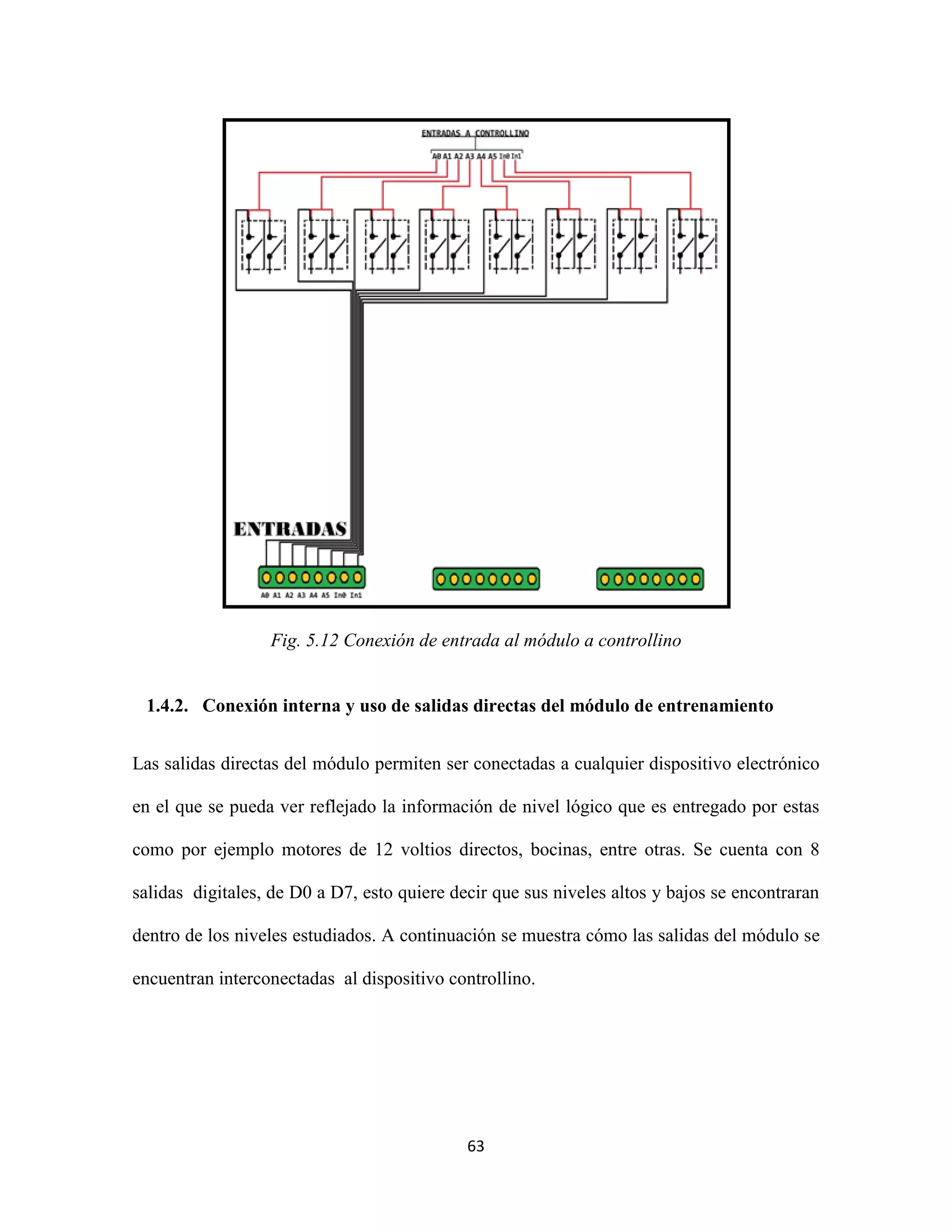 63
Fig. 5.12 Conexión de entrada al módulo a controllino
1.4.2. Conexión interna y uso de salidas directas del módulo de entrenamiento
Las salidas directas del módulo permiten ser conectadas a cualquier dispositivo electrónico
en el que se pueda ver reflejado la información de nivel lógico que es entregado por estas
como por ejemplo motores de 12 voltios directos, bocinas, entre otras. Se cuenta con 8
salidas digitales, de D0 a D7, esto quiere decir que sus niveles altos y bajos se encontraran
dentro de los niveles estudiados. A continuación se muestra cómo las salidas del módulo se
encuentran interconectadas al dispositivo controllino.
 