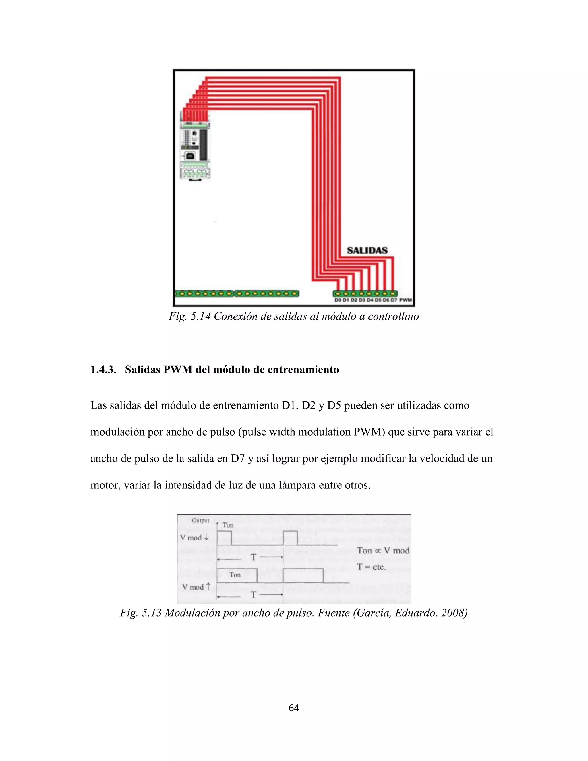 64
Fig. 5.14 Conexión de salidas al módulo a controllino
1.4.3. Salidas PWM del módulo de entrenamiento
Las salidas del módulo de entrenamiento D1, D2 y D5 pueden ser utilizadas como
modulación por ancho de pulso (pulse width modulation PWM) que sirve para variar el
ancho de pulso de la salida en D7 y así lograr por ejemplo modificar la velocidad de un
motor, variar la intensidad de luz de una lámpara entre otros.
Fig. 5.13 Modulación por ancho de pulso. Fuente (García, Eduardo. 2008)
 