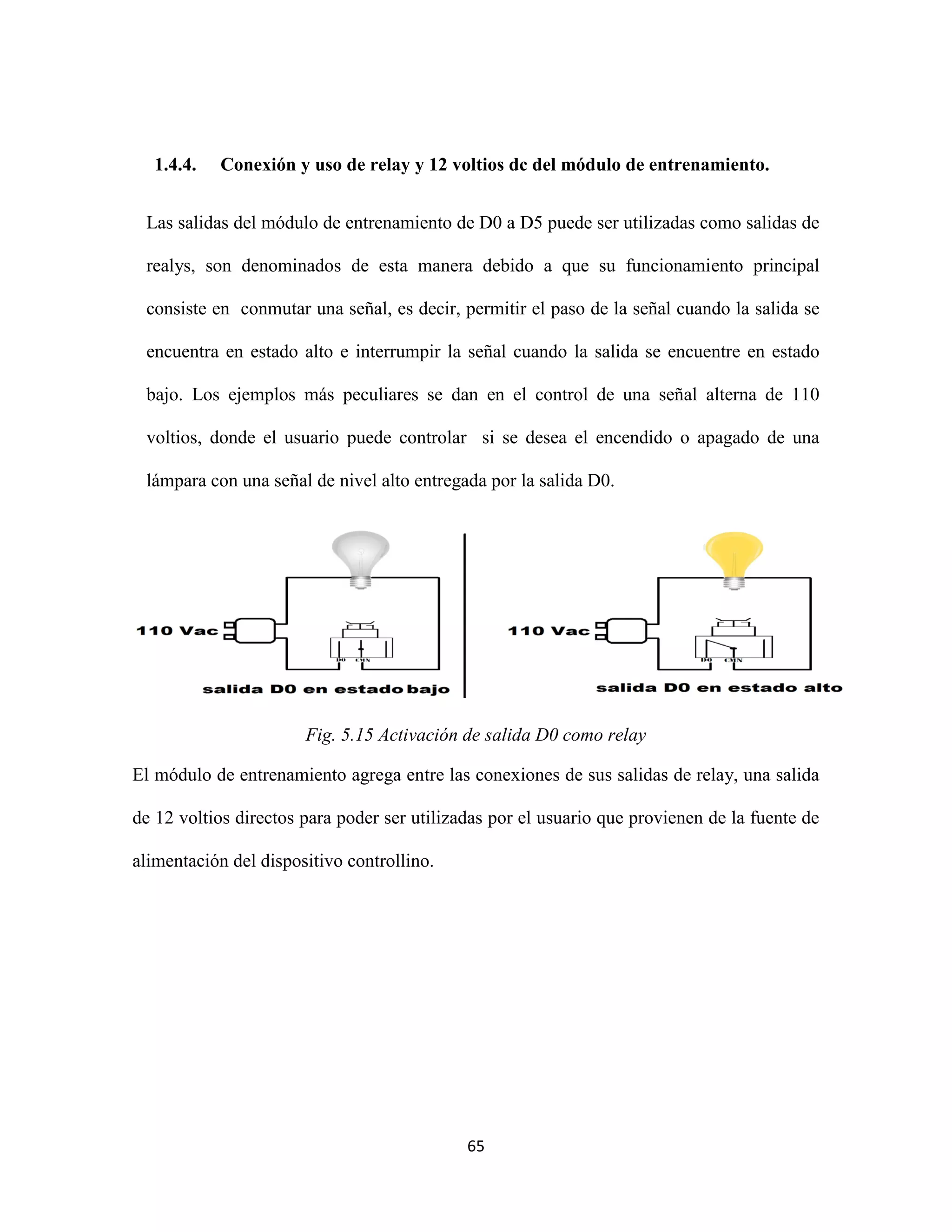 65
1.4.4. Conexión y uso de relay y 12 voltios dc del módulo de entrenamiento.
Las salidas del módulo de entrenamiento de D0 a D5 puede ser utilizadas como salidas de
realys, son denominados de esta manera debido a que su funcionamiento principal
consiste en conmutar una señal, es decir, permitir el paso de la señal cuando la salida se
encuentra en estado alto e interrumpir la señal cuando la salida se encuentre en estado
bajo. Los ejemplos más peculiares se dan en el control de una señal alterna de 110
voltios, donde el usuario puede controlar si se desea el encendido o apagado de una
lámpara con una señal de nivel alto entregada por la salida D0.
Fig. 5.15 Activación de salida D0 como relay
El módulo de entrenamiento agrega entre las conexiones de sus salidas de relay, una salida
de 12 voltios directos para poder ser utilizadas por el usuario que provienen de la fuente de
alimentación del dispositivo controllino.
 