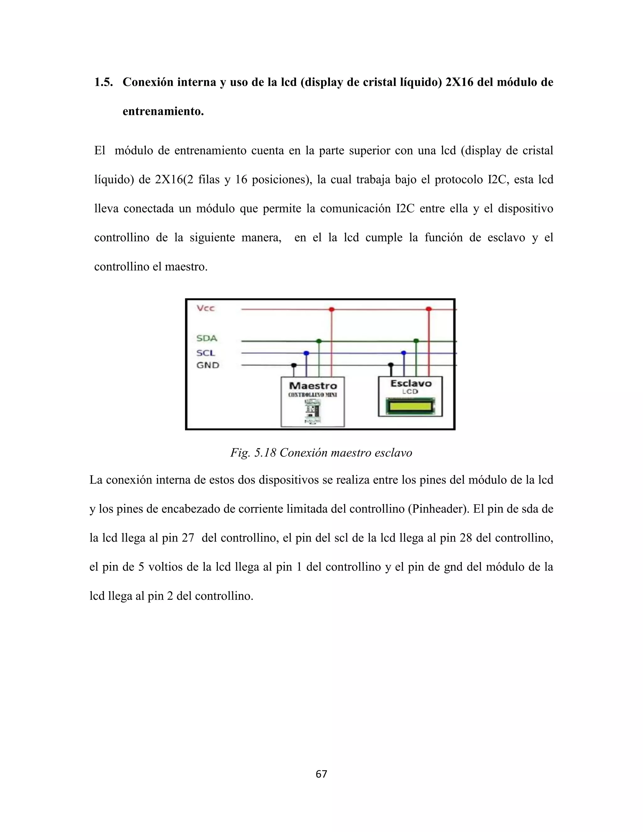 67
1.5. Conexión interna y uso de la lcd (display de cristal líquido) 2X16 del módulo de
entrenamiento.
El módulo de entrenamiento cuenta en la parte superior con una lcd (display de cristal
líquido) de 2X16(2 filas y 16 posiciones), la cual trabaja bajo el protocolo I2C, esta lcd
lleva conectada un módulo que permite la comunicación I2C entre ella y el dispositivo
controllino de la siguiente manera, en el la lcd cumple la función de esclavo y el
controllino el maestro.
Fig. 5.18 Conexión maestro esclavo
La conexión interna de estos dos dispositivos se realiza entre los pines del módulo de la lcd
y los pines de encabezado de corriente limitada del controllino (Pinheader). El pin de sda de
la lcd llega al pin 27 del controllino, el pin del scl de la lcd llega al pin 28 del controllino,
el pin de 5 voltios de la lcd llega al pin 1 del controllino y el pin de gnd del módulo de la
lcd llega al pin 2 del controllino.
 