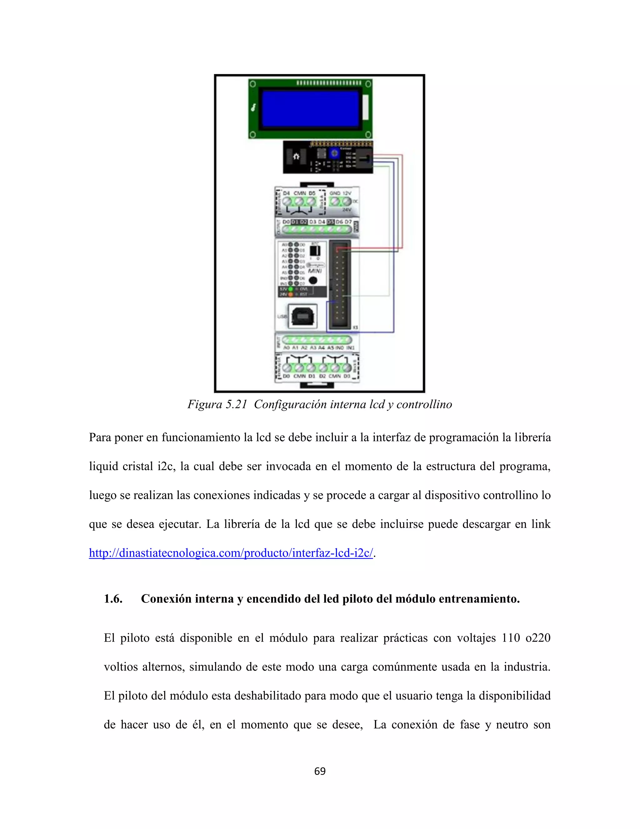 69
Figura 5.21 Configuración interna lcd y controllino
Para poner en funcionamiento la lcd se debe incluir a la interfaz de programación la librería
liquid cristal i2c, la cual debe ser invocada en el momento de la estructura del programa,
luego se realizan las conexiones indicadas y se procede a cargar al dispositivo controllino lo
que se desea ejecutar. La librería de la lcd que se debe incluirse puede descargar en link
http://dinastiatecnologica.com/producto/interfaz-lcd-i2c/.
1.6. Conexión interna y encendido del led piloto del módulo entrenamiento.
El piloto está disponible en el módulo para realizar prácticas con voltajes 110 o220
voltios alternos, simulando de este modo una carga comúnmente usada en la industria.
El piloto del módulo esta deshabilitado para modo que el usuario tenga la disponibilidad
de hacer uso de él, en el momento que se desee, La conexión de fase y neutro son
 