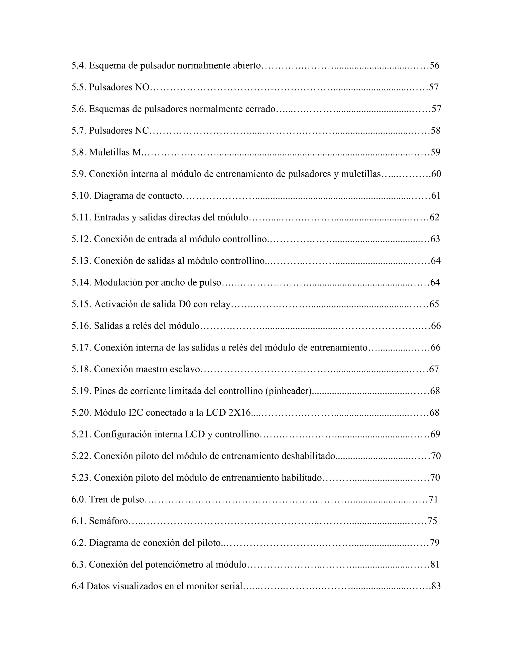 5.4. Esquema de pulsador normalmente abierto………….………..............................……56
5.5. Pulsadores NO……………………………………….………..............................……57
5.6. Esquemas de pulsadores normalmente cerrado…...….………..............................……57
5.7. Pulsadores NC………………………….....………….………..............................……58
5.8. Muletillas M.………….……….............................................................................……59
5.9. Conexión interna al módulo de entrenamiento de pulsadores y muletillas…...……….60
5.10. Diagrama de contacto………….………..............................................................……61
5.11. Entradas y salidas directas del módulo…….....…….………..............................……62
5.12. Conexión de entrada al módulo controllino.………….……...................................…63
5.13. Conexión de salidas al módulo controllino..………..………..............................……64
5.14. Modulación por ancho de pulso…..………….………........................................……64
5.15. Activación de salida D0 con relay……..…….………........................................……65
5.16. Salidas a relés del módulo……….………..............................…………………….…66
5.17. Conexión interna de las salidas a relés del módulo de entrenamiento….............……66
5.18. Conexión maestro esclavo………………………….………..............................……67
5.19. Pines de corriente limitada del controllino (pinheader).......................................……68
5.20. Módulo I2C conectado a la LCD 2X16....………….………..............................……68
5.21. Configuración interna LCD y controllino…….…….………..............................……69
5.22. Conexión piloto del módulo de entrenamiento deshabilitado..............................……70
5.23. Conexión piloto del módulo de entrenamiento habilitado……….......................……70
6.0. Tren de pulso……………………………………………..……….......................……71
6.1. Semáforo…..……………………………………………..……….......................……75
6.2. Diagrama de conexión del piloto..………………………..……….......................……79
6.3. Conexión del potenciómetro al módulo…………………..……….......................……81
6.4 Datos visualizados en el monitor serial…...……..………..……….......................…….83
 
