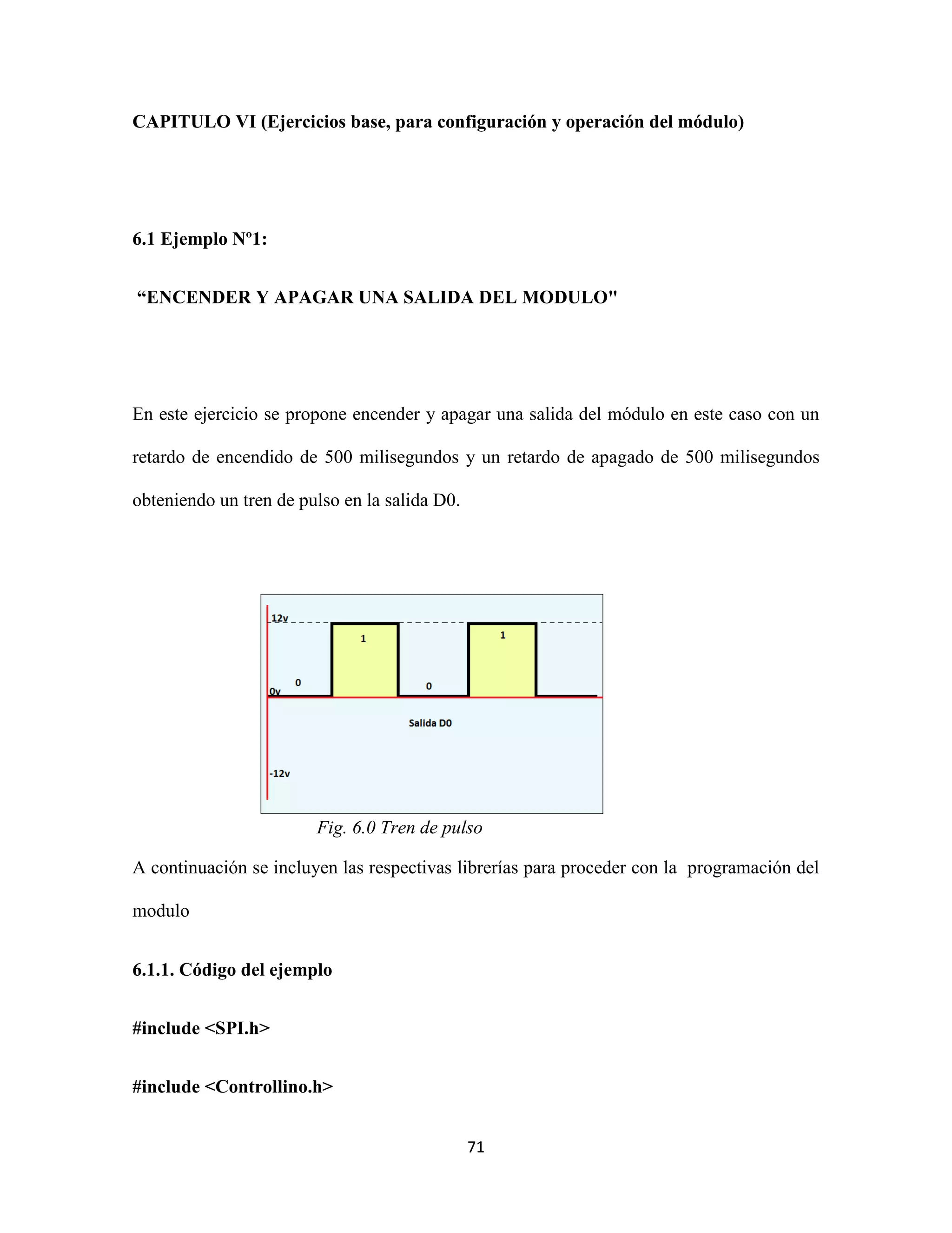 71
CAPITULO VI (Ejercicios base, para configuración y operación del módulo)
6.1 Ejemplo Nº1:
“ENCENDER Y APAGAR UNA SALIDA DEL MODULO"
En este ejercicio se propone encender y apagar una salida del módulo en este caso con un
retardo de encendido de 500 milisegundos y un retardo de apagado de 500 milisegundos
obteniendo un tren de pulso en la salida D0.
Fig. 6.0 Tren de pulso
A continuación se incluyen las respectivas librerías para proceder con la programación del
modulo
6.1.1. Código del ejemplo
#include <SPI.h>
#include <Controllino.h>
 