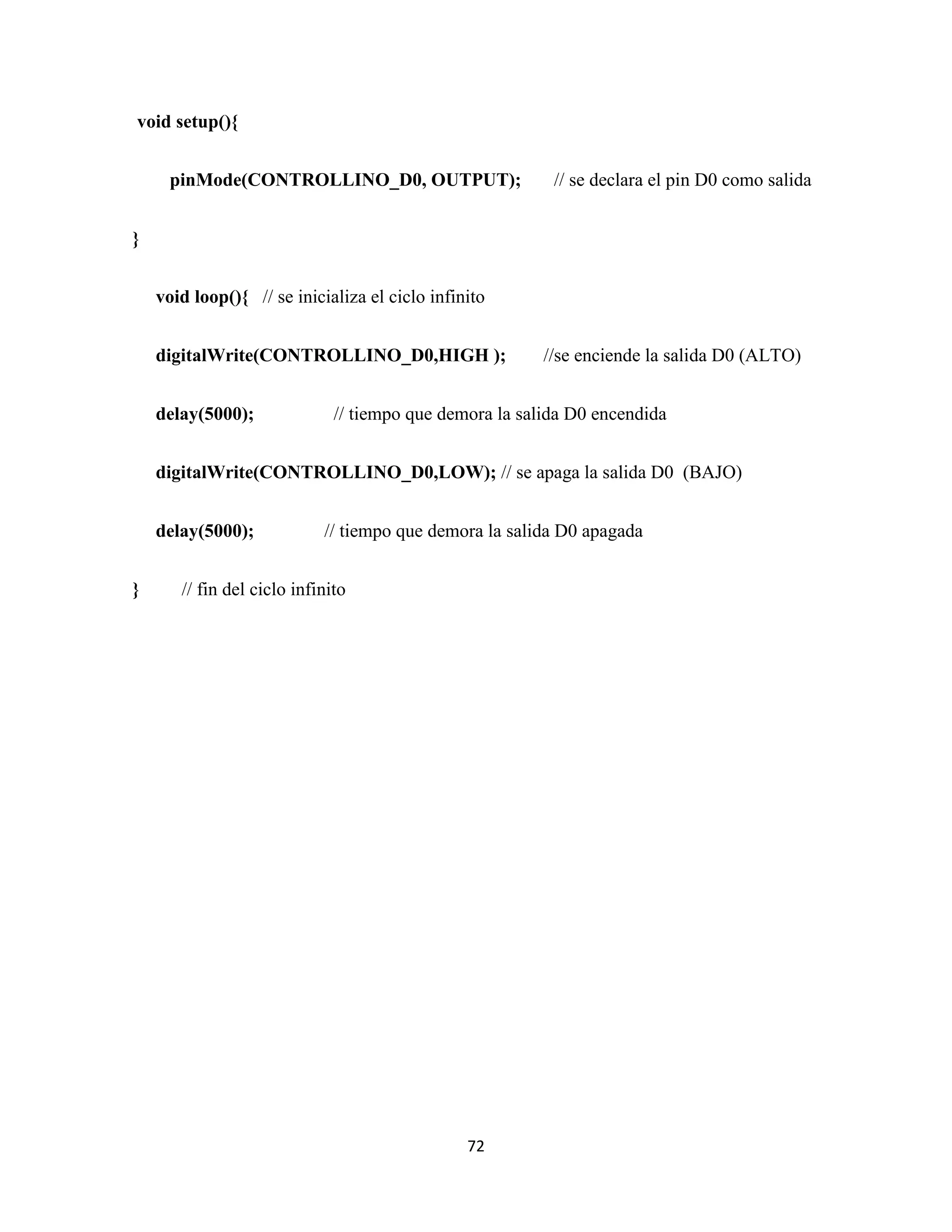 72
void setup(){
pinMode(CONTROLLINO_D0, OUTPUT); // se declara el pin D0 como salida
}
void loop(){ // se inicializa el ciclo infinito
digitalWrite(CONTROLLINO_D0,HIGH ); //se enciende la salida D0 (ALTO)
delay(5000); // tiempo que demora la salida D0 encendida
digitalWrite(CONTROLLINO_D0,LOW); // se apaga la salida D0 (BAJO)
delay(5000); // tiempo que demora la salida D0 apagada
} // fin del ciclo infinito
 