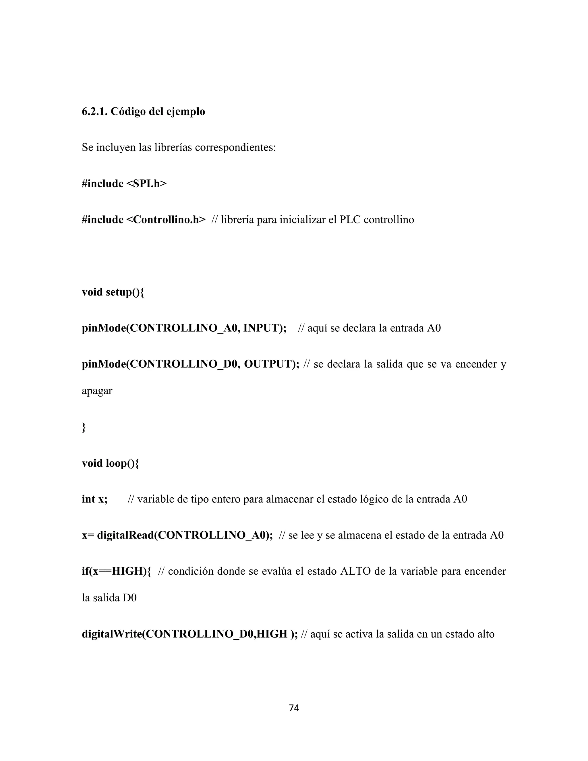 74
6.2.1. Código del ejemplo
Se incluyen las librerías correspondientes:
#include <SPI.h>
#include <Controllino.h> // librería para inicializar el PLC controllino
void setup(){
pinMode(CONTROLLINO_A0, INPUT); // aquí se declara la entrada A0
pinMode(CONTROLLINO_D0, OUTPUT); // se declara la salida que se va encender y
apagar
}
void loop(){
int x; // variable de tipo entero para almacenar el estado lógico de la entrada A0
x= digitalRead(CONTROLLINO_A0); // se lee y se almacena el estado de la entrada A0
if(x==HIGH){ // condición donde se evalúa el estado ALTO de la variable para encender
la salida D0
digitalWrite(CONTROLLINO_D0,HIGH ); // aquí se activa la salida en un estado alto
 