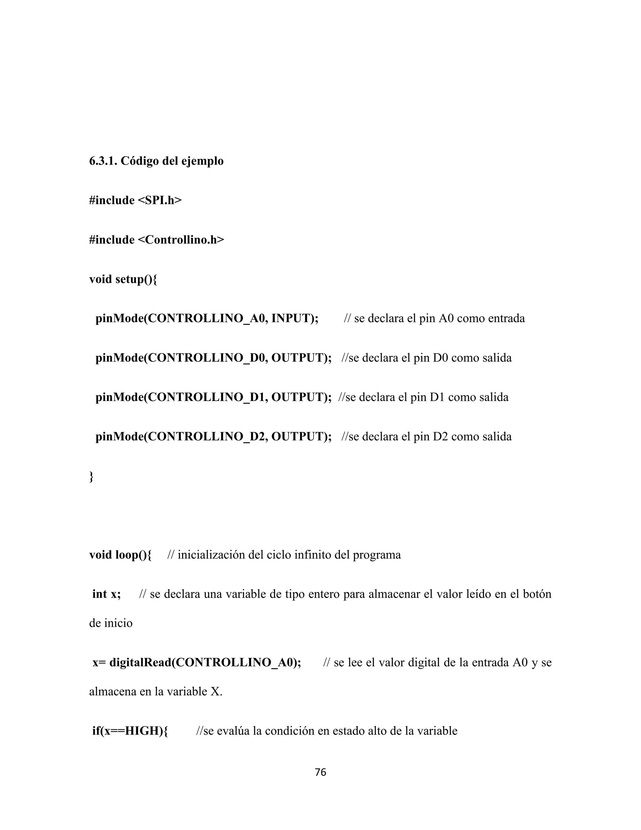 76
6.3.1. Código del ejemplo
#include <SPI.h>
#include <Controllino.h>
void setup(){
pinMode(CONTROLLINO_A0, INPUT); // se declara el pin A0 como entrada
pinMode(CONTROLLINO_D0, OUTPUT); //se declara el pin D0 como salida
pinMode(CONTROLLINO_D1, OUTPUT); //se declara el pin D1 como salida
pinMode(CONTROLLINO_D2, OUTPUT); //se declara el pin D2 como salida
}
void loop(){ // inicialización del ciclo infinito del programa
int x; // se declara una variable de tipo entero para almacenar el valor leído en el botón
de inicio
x= digitalRead(CONTROLLINO_A0); // se lee el valor digital de la entrada A0 y se
almacena en la variable X.
if(x==HIGH){ //se evalúa la condición en estado alto de la variable
 