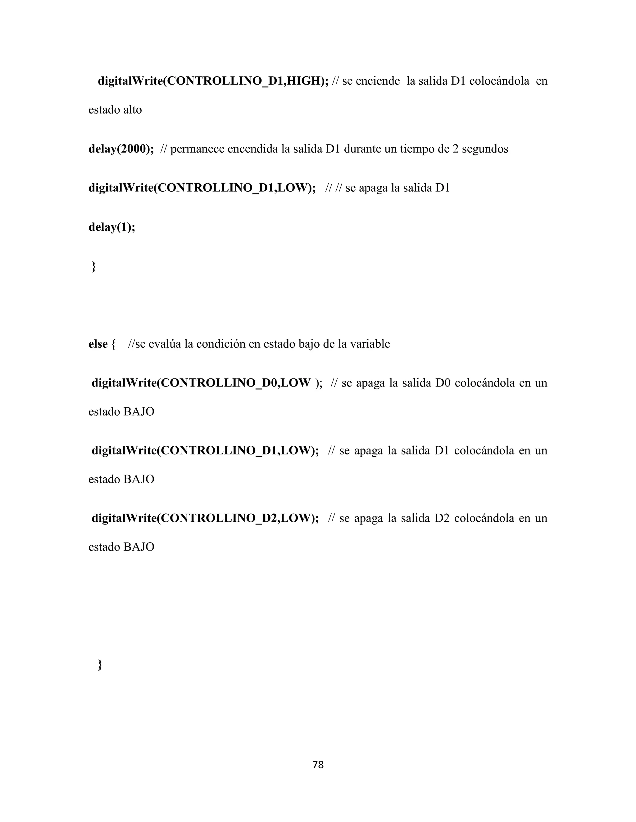 78
digitalWrite(CONTROLLINO_D1,HIGH); // se enciende la salida D1 colocándola en
estado alto
delay(2000); // permanece encendida la salida D1 durante un tiempo de 2 segundos
digitalWrite(CONTROLLINO_D1,LOW); // // se apaga la salida D1
delay(1);
}
else { //se evalúa la condición en estado bajo de la variable
digitalWrite(CONTROLLINO_D0,LOW ); // se apaga la salida D0 colocándola en un
estado BAJO
digitalWrite(CONTROLLINO_D1,LOW); // se apaga la salida D1 colocándola en un
estado BAJO
digitalWrite(CONTROLLINO_D2,LOW); // se apaga la salida D2 colocándola en un
estado BAJO
}
 