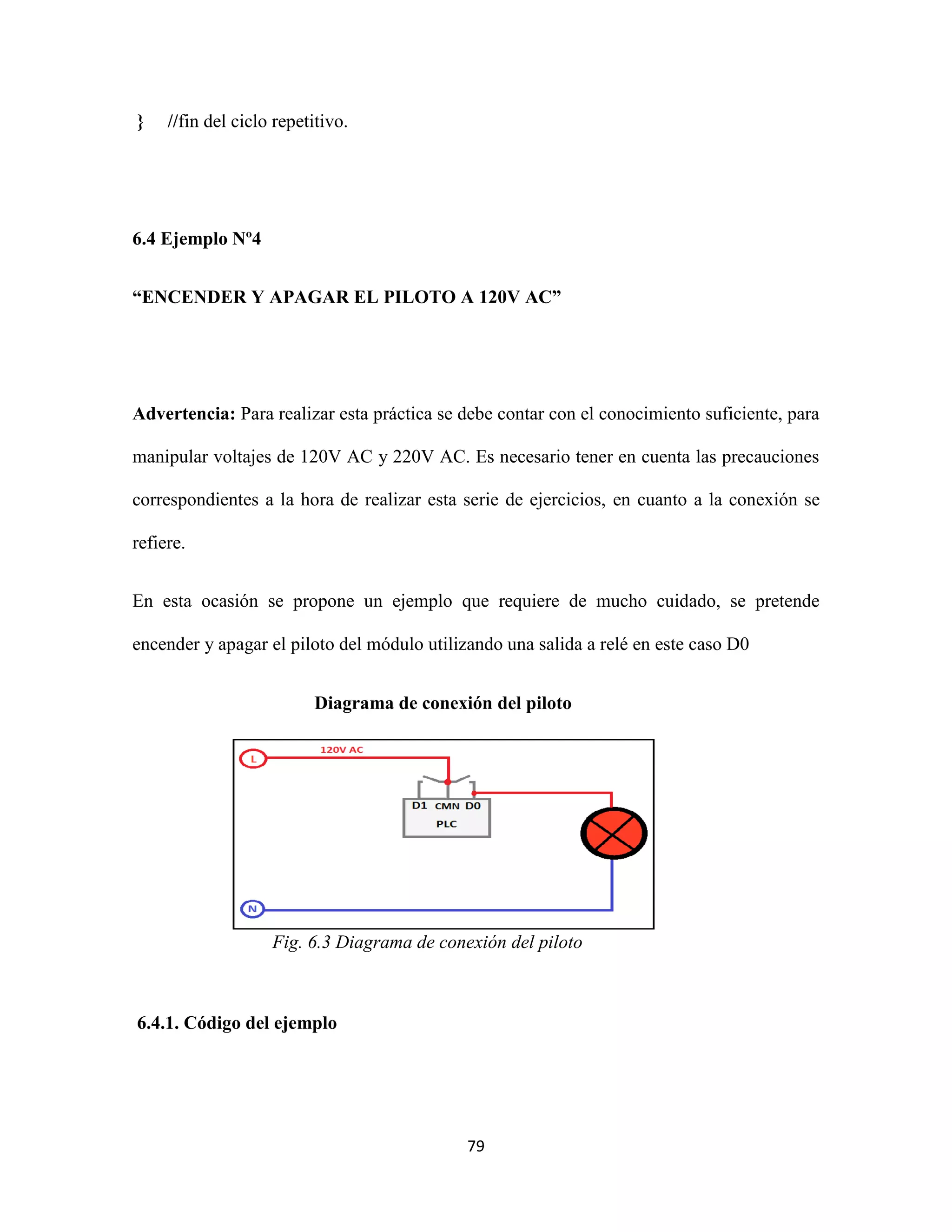 79
} //fin del ciclo repetitivo.
6.4 Ejemplo Nº4
“ENCENDER Y APAGAR EL PILOTO A 120V AC”
Advertencia: Para realizar esta práctica se debe contar con el conocimiento suficiente, para
manipular voltajes de 120V AC y 220V AC. Es necesario tener en cuenta las precauciones
correspondientes a la hora de realizar esta serie de ejercicios, en cuanto a la conexión se
refiere.
En esta ocasión se propone un ejemplo que requiere de mucho cuidado, se pretende
encender y apagar el piloto del módulo utilizando una salida a relé en este caso D0
Diagrama de conexión del piloto
Fig. 6.3 Diagrama de conexión del piloto
6.4.1. Código del ejemplo
 