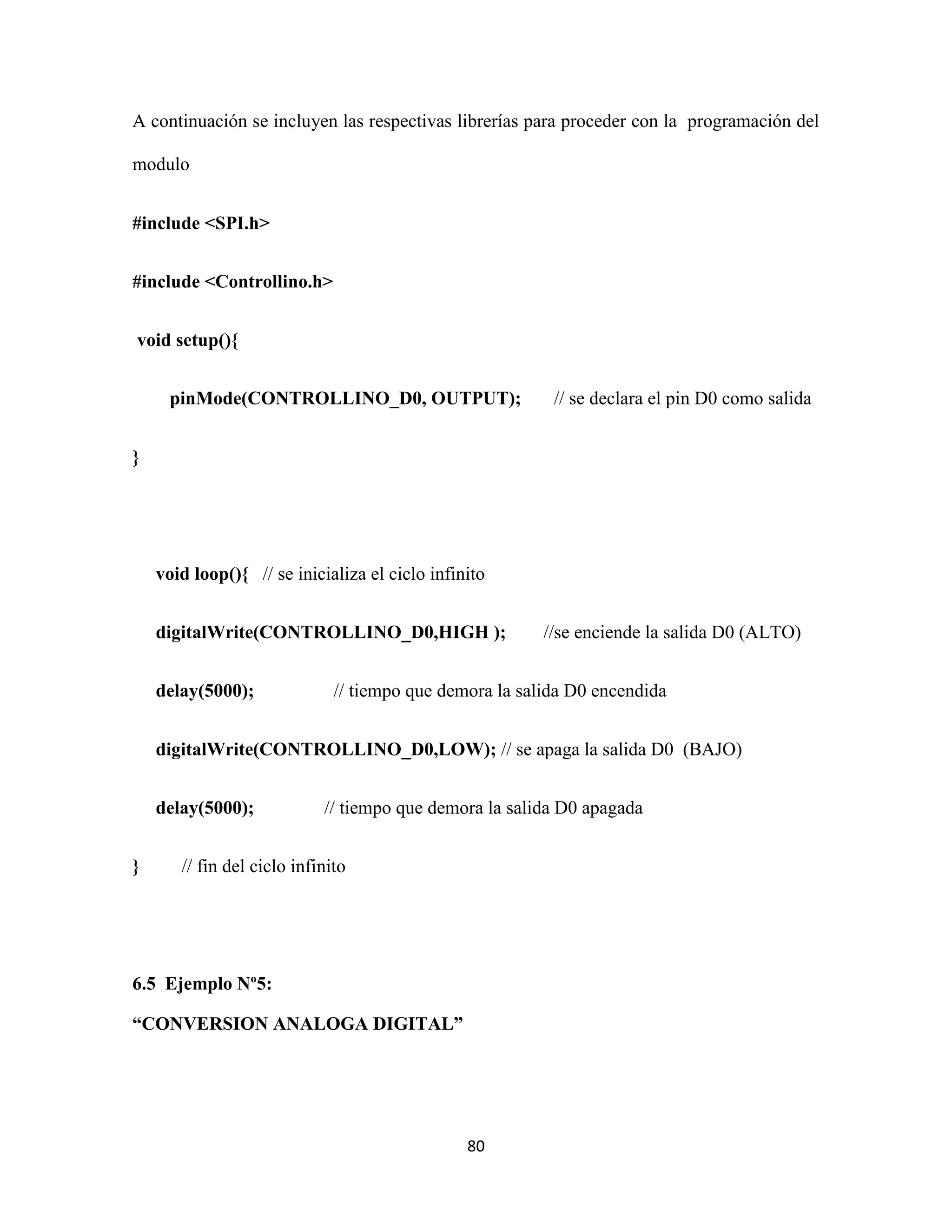 80
A continuación se incluyen las respectivas librerías para proceder con la programación del
modulo
#include <SPI.h>
#include <Controllino.h>
void setup(){
pinMode(CONTROLLINO_D0, OUTPUT); // se declara el pin D0 como salida
}
void loop(){ // se inicializa el ciclo infinito
digitalWrite(CONTROLLINO_D0,HIGH ); //se enciende la salida D0 (ALTO)
delay(5000); // tiempo que demora la salida D0 encendida
digitalWrite(CONTROLLINO_D0,LOW); // se apaga la salida D0 (BAJO)
delay(5000); // tiempo que demora la salida D0 apagada
} // fin del ciclo infinito
6.5 Ejemplo Nº5:
“CONVERSION ANALOGA DIGITAL”
 