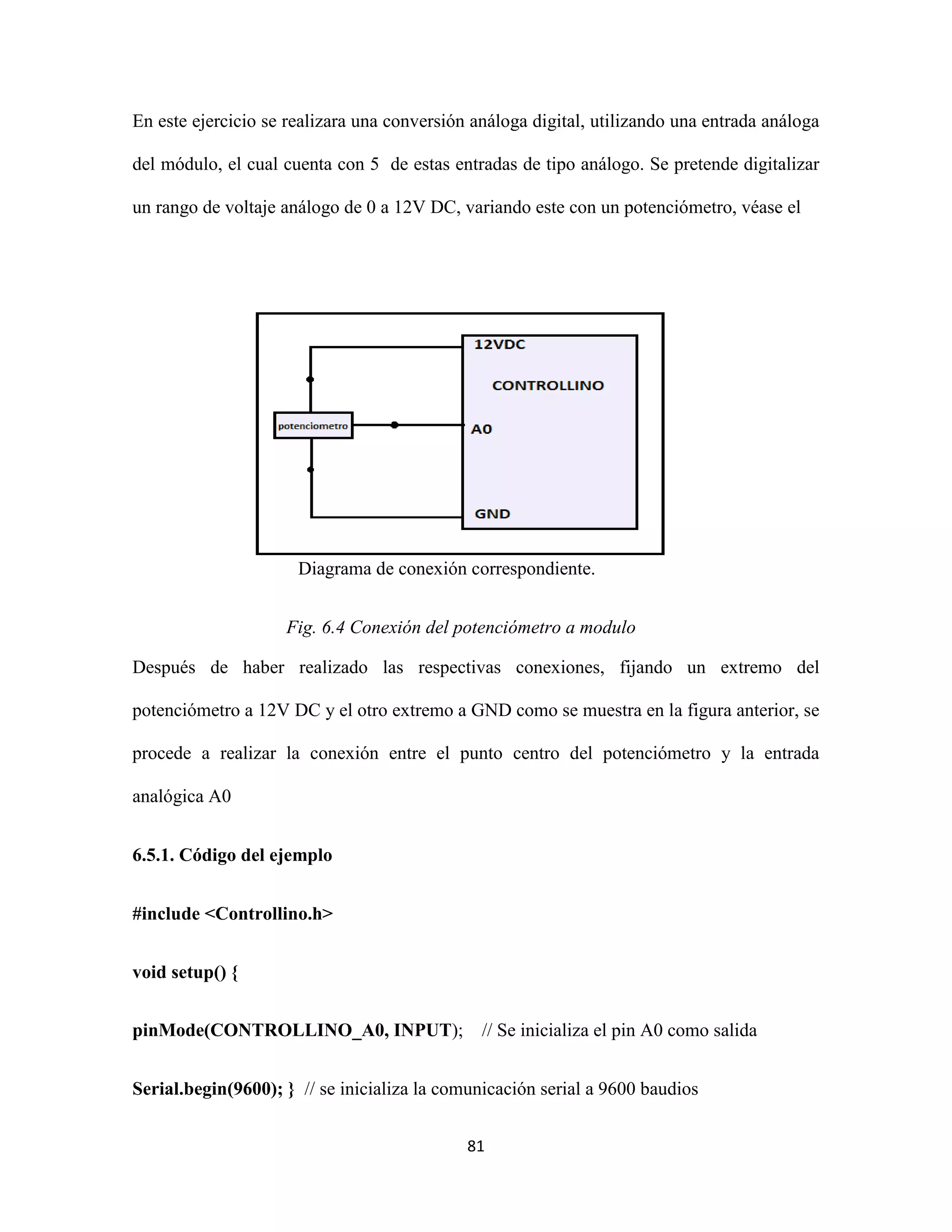 81
En este ejercicio se realizara una conversión análoga digital, utilizando una entrada análoga
del módulo, el cual cuenta con 5 de estas entradas de tipo análogo. Se pretende digitalizar
un rango de voltaje análogo de 0 a 12V DC, variando este con un potenciómetro, véase el
Diagrama de conexión correspondiente.
Fig. 6.4 Conexión del potenciómetro a modulo
Después de haber realizado las respectivas conexiones, fijando un extremo del
potenciómetro a 12V DC y el otro extremo a GND como se muestra en la figura anterior, se
procede a realizar la conexión entre el punto centro del potenciómetro y la entrada
analógica A0
6.5.1. Código del ejemplo
#include <Controllino.h>
void setup() {
pinMode(CONTROLLINO_A0, INPUT); // Se inicializa el pin A0 como salida
Serial.begin(9600); } // se inicializa la comunicación serial a 9600 baudios
 