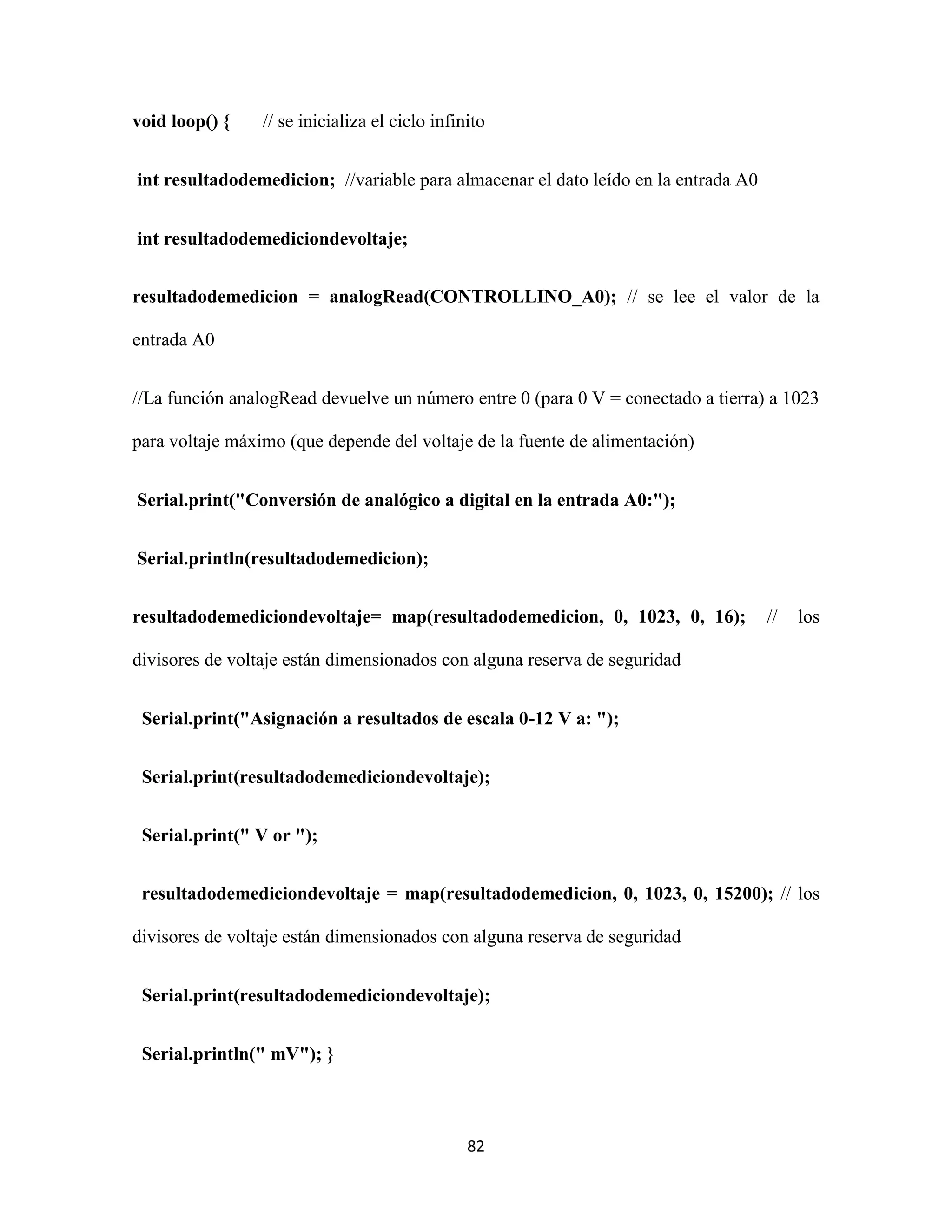 82
void loop() { // se inicializa el ciclo infinito
int resultadodemedicion; //variable para almacenar el dato leído en la entrada A0
int resultadodemediciondevoltaje;
resultadodemedicion = analogRead(CONTROLLINO_A0); // se lee el valor de la
entrada A0
//La función analogRead devuelve un número entre 0 (para 0 V = conectado a tierra) a 1023
para voltaje máximo (que depende del voltaje de la fuente de alimentación)
Serial.print("Conversión de analógico a digital en la entrada A0:");
Serial.println(resultadodemedicion);
resultadodemediciondevoltaje= map(resultadodemedicion, 0, 1023, 0, 16); // los
divisores de voltaje están dimensionados con alguna reserva de seguridad
Serial.print("Asignación a resultados de escala 0-12 V a: ");
Serial.print(resultadodemediciondevoltaje);
Serial.print(" V or ");
resultadodemediciondevoltaje = map(resultadodemedicion, 0, 1023, 0, 15200); // los
divisores de voltaje están dimensionados con alguna reserva de seguridad
Serial.print(resultadodemediciondevoltaje);
Serial.println(" mV"); }
 