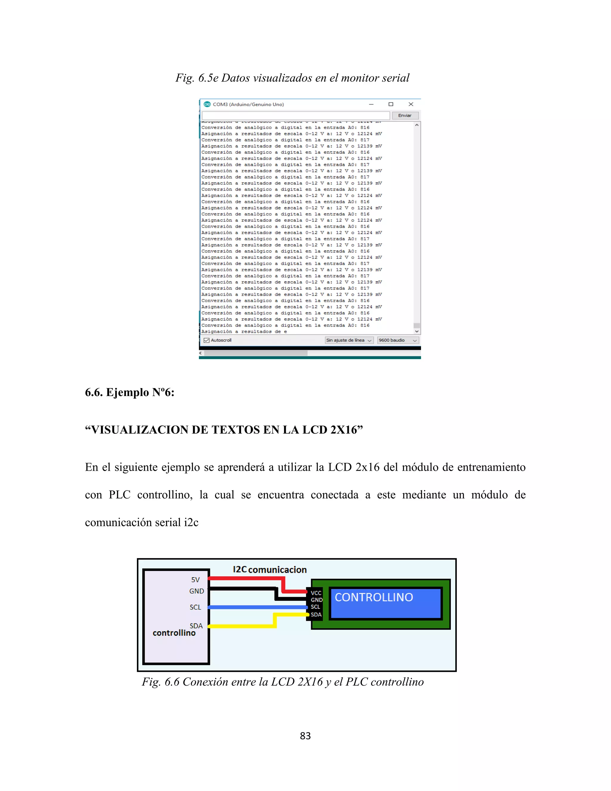 83
Fig. 6.5e Datos visualizados en el monitor serial
6.6. Ejemplo Nº6:
“VISUALIZACION DE TEXTOS EN LA LCD 2X16”
En el siguiente ejemplo se aprenderá a utilizar la LCD 2x16 del módulo de entrenamiento
con PLC controllino, la cual se encuentra conectada a este mediante un módulo de
comunicación serial i2c
Fig. 6.6 Conexión entre la LCD 2X16 y el PLC controllino
 