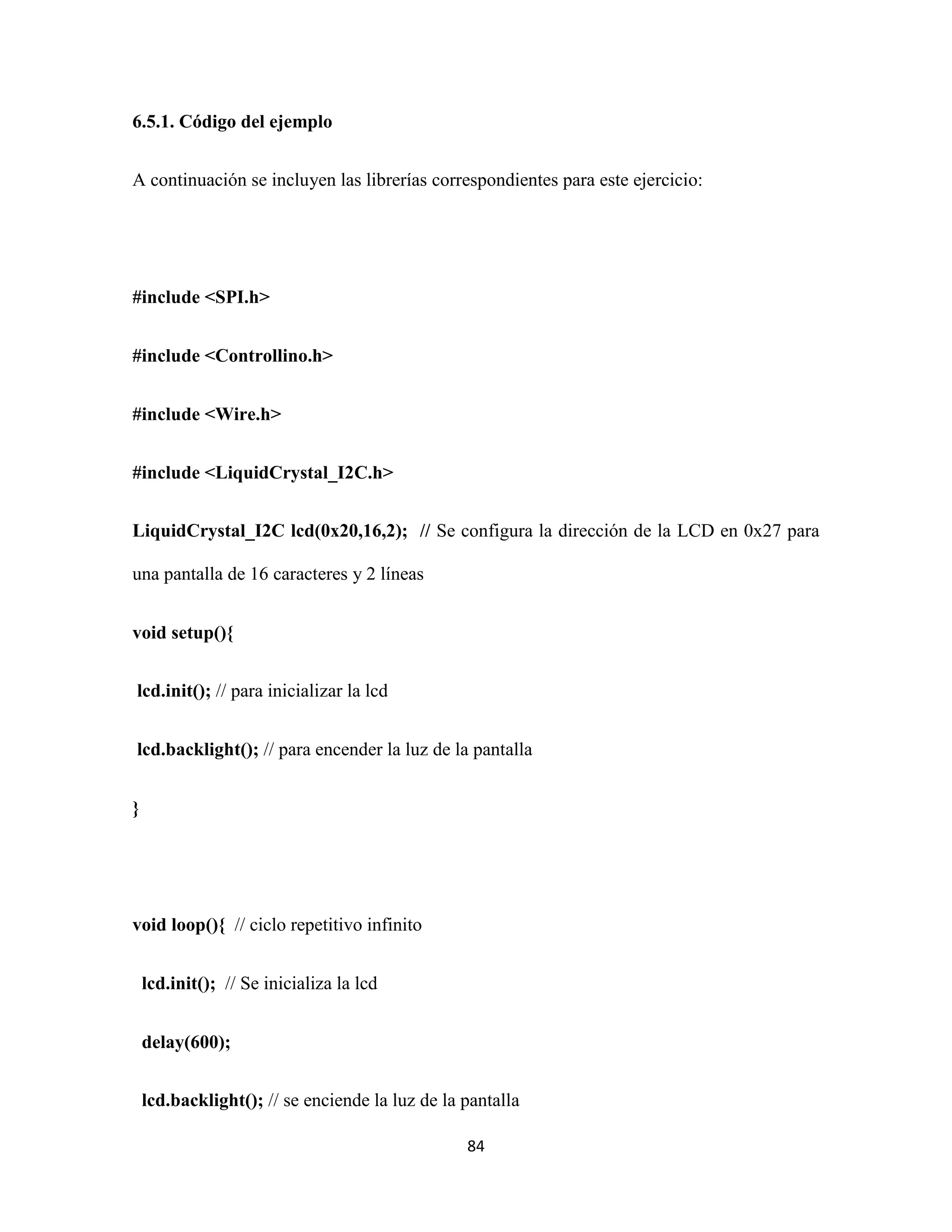 84
6.5.1. Código del ejemplo
A continuación se incluyen las librerías correspondientes para este ejercicio:
#include <SPI.h>
#include <Controllino.h>
#include <Wire.h>
#include <LiquidCrystal_I2C.h>
LiquidCrystal_I2C lcd(0x20,16,2); // Se configura la dirección de la LCD en 0x27 para
una pantalla de 16 caracteres y 2 líneas
void setup(){
lcd.init(); // para inicializar la lcd
lcd.backlight(); // para encender la luz de la pantalla
}
void loop(){ // ciclo repetitivo infinito
lcd.init(); // Se inicializa la lcd
delay(600);
lcd.backlight(); // se enciende la luz de la pantalla
 