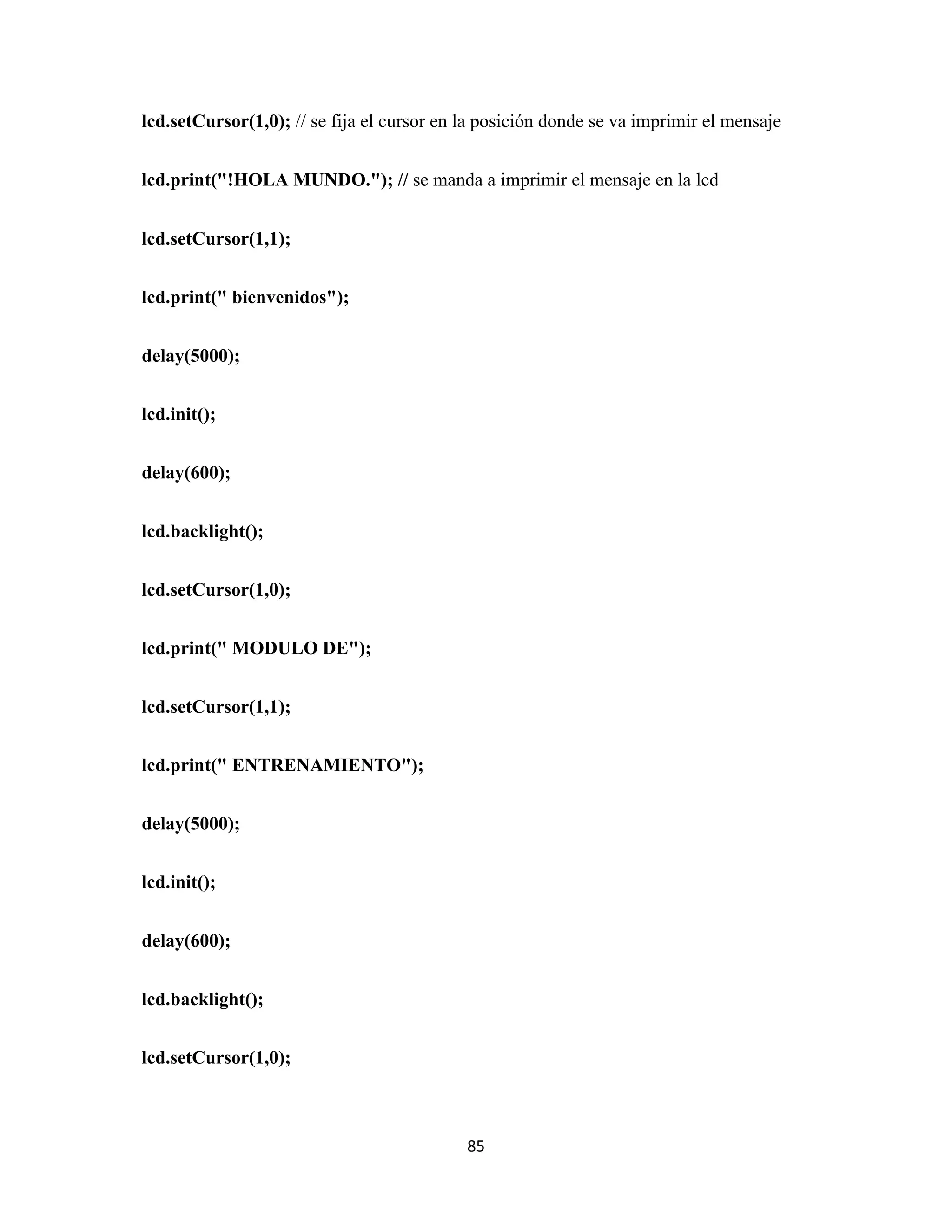 85
lcd.setCursor(1,0); // se fija el cursor en la posición donde se va imprimir el mensaje
lcd.print("!HOLA MUNDO."); // se manda a imprimir el mensaje en la lcd
lcd.setCursor(1,1);
lcd.print(" bienvenidos");
delay(5000);
lcd.init();
delay(600);
lcd.backlight();
lcd.setCursor(1,0);
lcd.print(" MODULO DE");
lcd.setCursor(1,1);
lcd.print(" ENTRENAMIENTO");
delay(5000);
lcd.init();
delay(600);
lcd.backlight();
lcd.setCursor(1,0);
 
