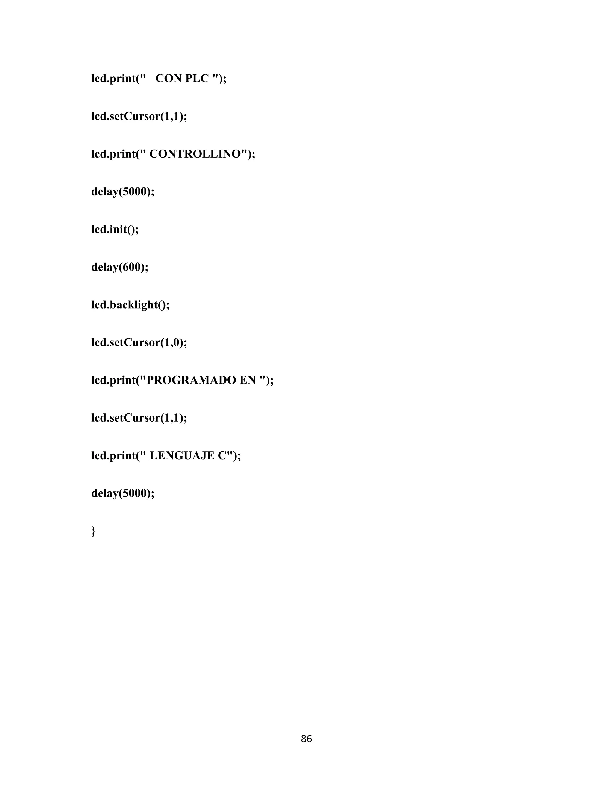 86
lcd.print(" CON PLC ");
lcd.setCursor(1,1);
lcd.print(" CONTROLLINO");
delay(5000);
lcd.init();
delay(600);
lcd.backlight();
lcd.setCursor(1,0);
lcd.print("PROGRAMADO EN ");
lcd.setCursor(1,1);
lcd.print(" LENGUAJE C");
delay(5000);
}
 
