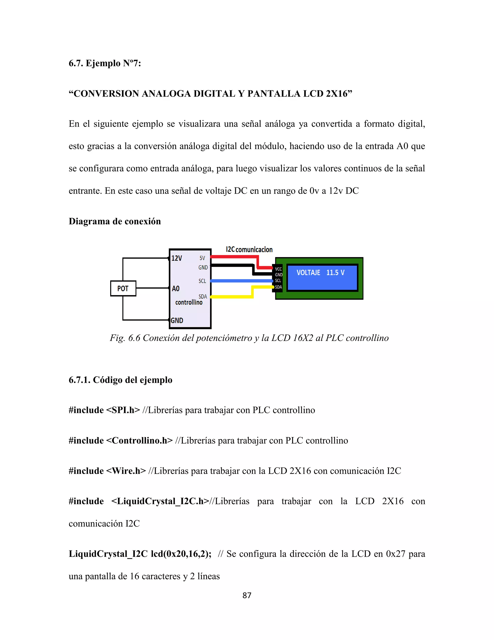 87
6.7. Ejemplo Nº7:
“CONVERSION ANALOGA DIGITAL Y PANTALLA LCD 2X16”
En el siguiente ejemplo se visualizara una señal análoga ya convertida a formato digital,
esto gracias a la conversión análoga digital del módulo, haciendo uso de la entrada A0 que
se configurara como entrada análoga, para luego visualizar los valores continuos de la señal
entrante. En este caso una señal de voltaje DC en un rango de 0v a 12v DC
Diagrama de conexión
Fig. 6.6 Conexión del potenciómetro y la LCD 16X2 al PLC controllino
6.7.1. Código del ejemplo
#include <SPI.h> //Librerías para trabajar con PLC controllino
#include <Controllino.h> //Librerías para trabajar con PLC controllino
#include <Wire.h> //Librerías para trabajar con la LCD 2X16 con comunicación I2C
#include <LiquidCrystal_I2C.h>//Librerías para trabajar con la LCD 2X16 con
comunicación I2C
LiquidCrystal_I2C lcd(0x20,16,2); // Se configura la dirección de la LCD en 0x27 para
una pantalla de 16 caracteres y 2 líneas
 