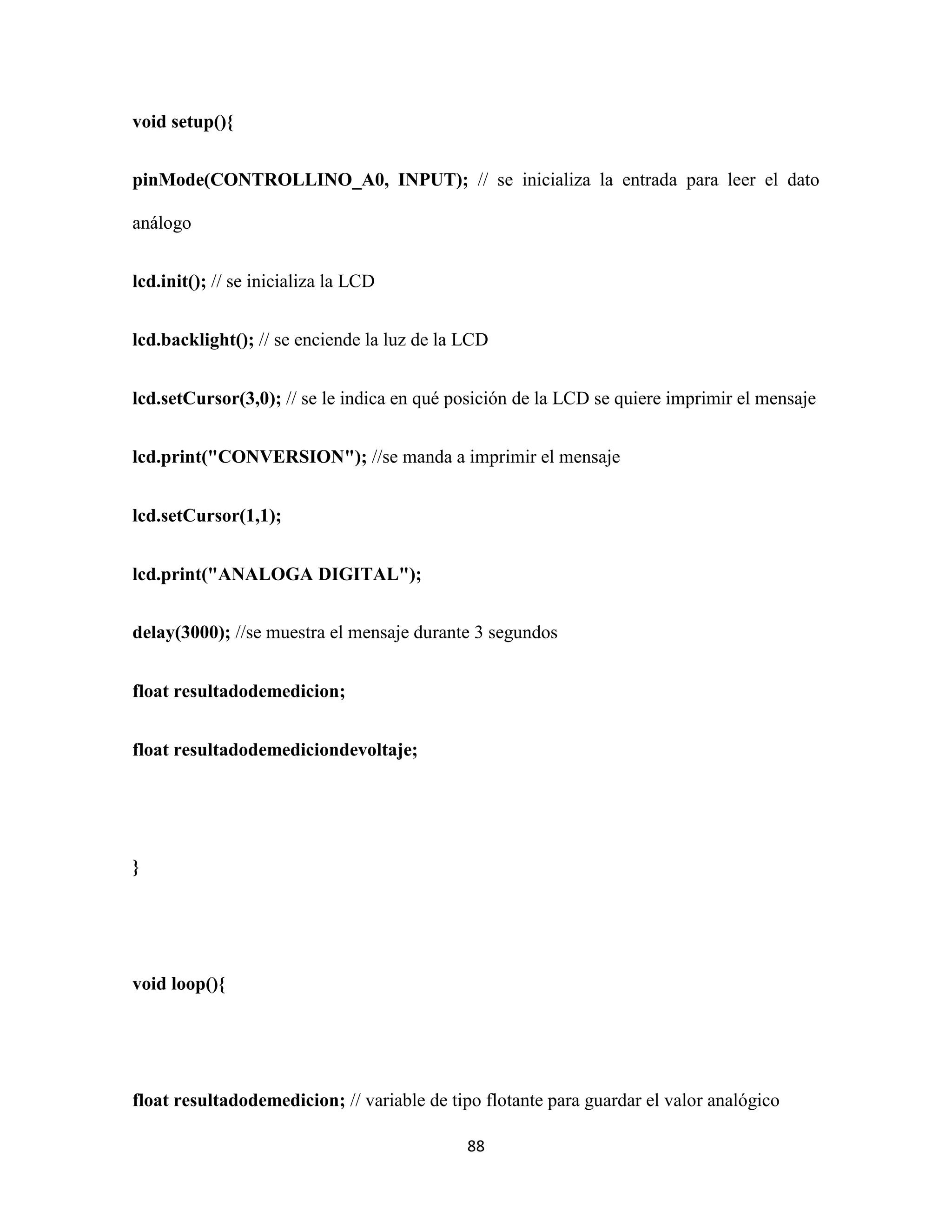 88
void setup(){
pinMode(CONTROLLINO_A0, INPUT); // se inicializa la entrada para leer el dato
análogo
lcd.init(); // se inicializa la LCD
lcd.backlight(); // se enciende la luz de la LCD
lcd.setCursor(3,0); // se le indica en qué posición de la LCD se quiere imprimir el mensaje
lcd.print("CONVERSION"); //se manda a imprimir el mensaje
lcd.setCursor(1,1);
lcd.print("ANALOGA DIGITAL");
delay(3000); //se muestra el mensaje durante 3 segundos
float resultadodemedicion;
float resultadodemediciondevoltaje;
}
void loop(){
float resultadodemedicion; // variable de tipo flotante para guardar el valor analógico
 