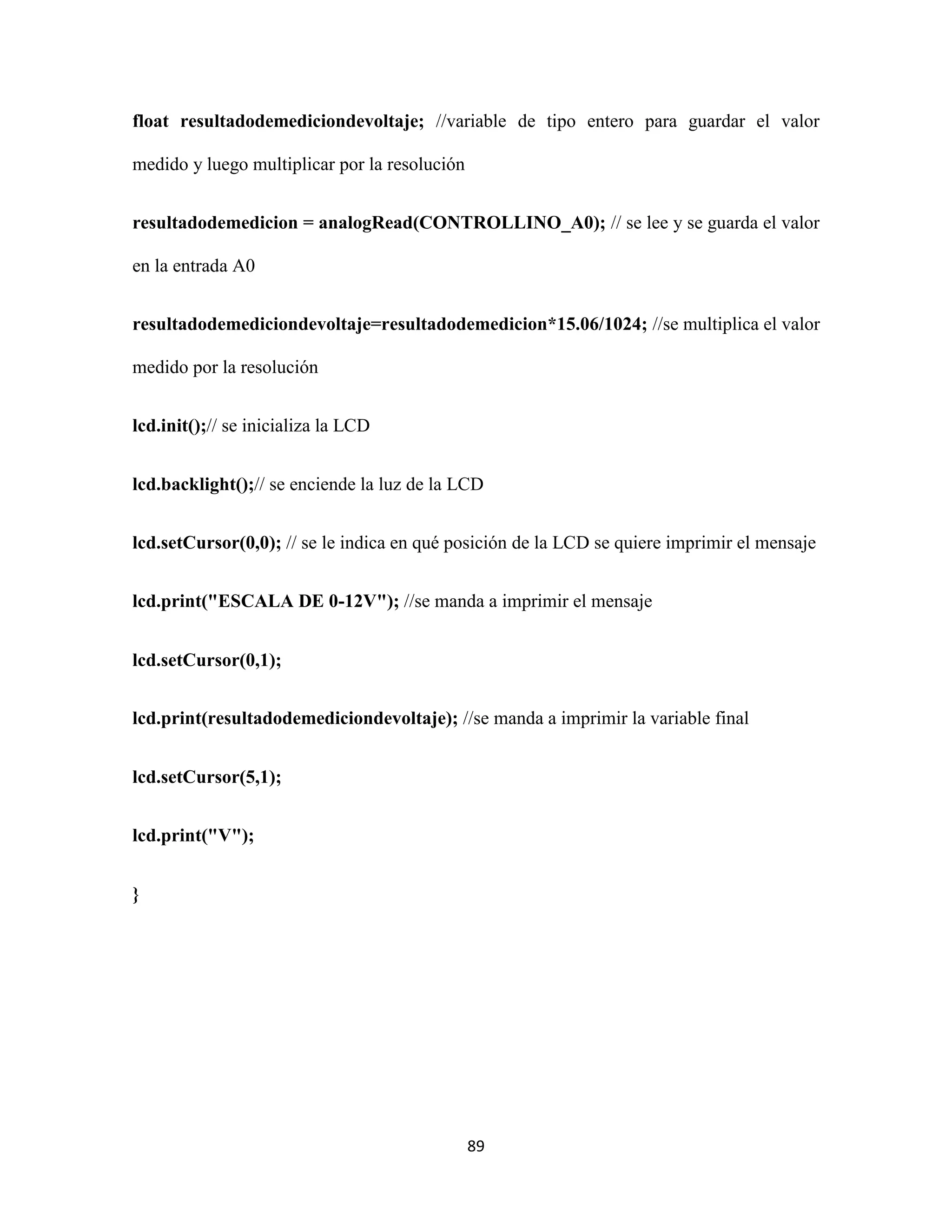 89
float resultadodemediciondevoltaje; //variable de tipo entero para guardar el valor
medido y luego multiplicar por la resolución
resultadodemedicion = analogRead(CONTROLLINO_A0); // se lee y se guarda el valor
en la entrada A0
resultadodemediciondevoltaje=resultadodemedicion*15.06/1024; //se multiplica el valor
medido por la resolución
lcd.init();// se inicializa la LCD
lcd.backlight();// se enciende la luz de la LCD
lcd.setCursor(0,0); // se le indica en qué posición de la LCD se quiere imprimir el mensaje
lcd.print("ESCALA DE 0-12V"); //se manda a imprimir el mensaje
lcd.setCursor(0,1);
lcd.print(resultadodemediciondevoltaje); //se manda a imprimir la variable final
lcd.setCursor(5,1);
lcd.print("V");
}
 
