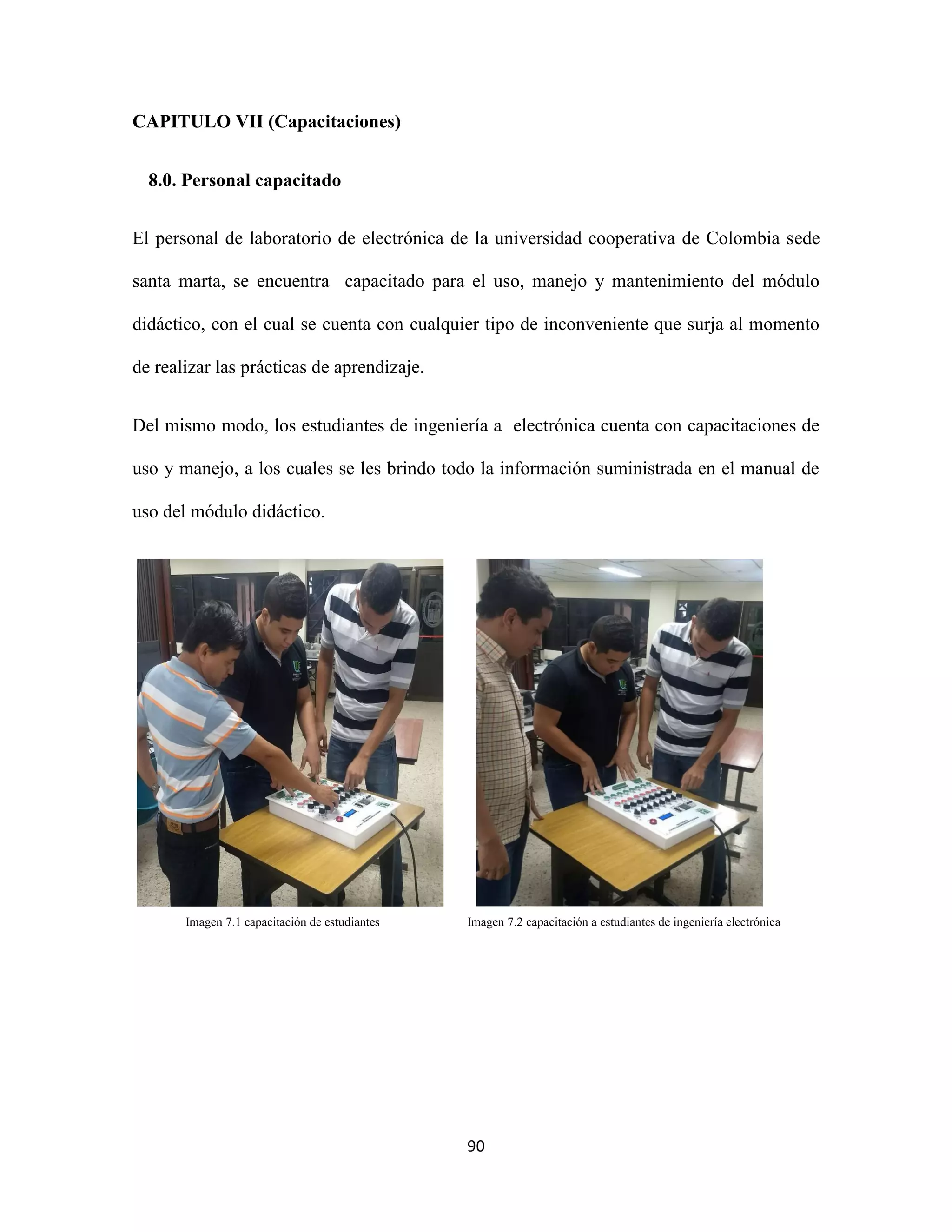 90
CAPITULO VII (Capacitaciones)
8.0. Personal capacitado
El personal de laboratorio de electrónica de la universidad cooperativa de Colombia sede
santa marta, se encuentra capacitado para el uso, manejo y mantenimiento del módulo
didáctico, con el cual se cuenta con cualquier tipo de inconveniente que surja al momento
de realizar las prácticas de aprendizaje.
Del mismo modo, los estudiantes de ingeniería a electrónica cuenta con capacitaciones de
uso y manejo, a los cuales se les brindo todo la información suministrada en el manual de
uso del módulo didáctico.
Imagen 7.1 capacitación de estudiantes Imagen 7.2 capacitación a estudiantes de ingeniería electrónica
 